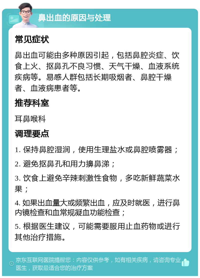 鼻出血的原因与处理 常见症状 鼻出血可能由多种原因引起，包括鼻腔炎症、饮食上火、抠鼻孔不良习惯、天气干燥、血液系统疾病等。易感人群包括长期吸烟者、鼻腔干燥者、血液病患者等。 推荐科室 耳鼻喉科 调理要点 1. 保持鼻腔湿润，使用生理盐水或鼻腔喷雾器； 2. 避免抠鼻孔和用力擤鼻涕； 3. 饮食上避免辛辣刺激性食物，多吃新鲜蔬菜水果； 4. 如果出血量大或频繁出血，应及时就医，进行鼻内镜检查和血常规凝血功能检查； 5. 根据医生建议，可能需要服用止血药物或进行其他治疗措施。