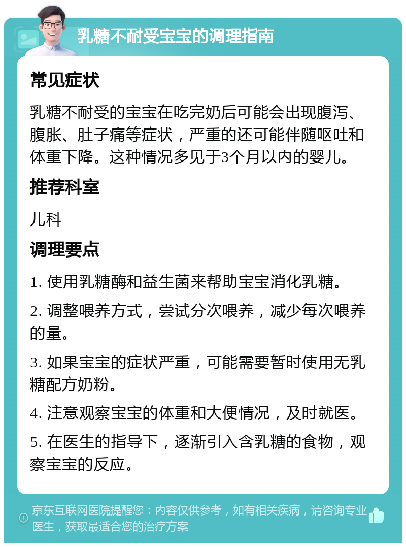 乳糖不耐受宝宝的调理指南 常见症状 乳糖不耐受的宝宝在吃完奶后可能会出现腹泻、腹胀、肚子痛等症状，严重的还可能伴随呕吐和体重下降。这种情况多见于3个月以内的婴儿。 推荐科室 儿科 调理要点 1. 使用乳糖酶和益生菌来帮助宝宝消化乳糖。 2. 调整喂养方式，尝试分次喂养，减少每次喂养的量。 3. 如果宝宝的症状严重，可能需要暂时使用无乳糖配方奶粉。 4. 注意观察宝宝的体重和大便情况，及时就医。 5. 在医生的指导下，逐渐引入含乳糖的食物，观察宝宝的反应。