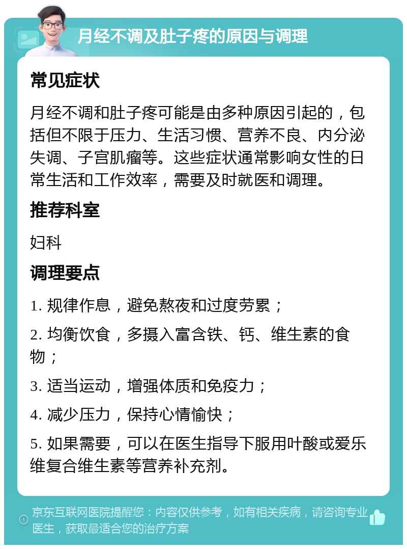 月经不调及肚子疼的原因与调理 常见症状 月经不调和肚子疼可能是由多种原因引起的，包括但不限于压力、生活习惯、营养不良、内分泌失调、子宫肌瘤等。这些症状通常影响女性的日常生活和工作效率，需要及时就医和调理。 推荐科室 妇科 调理要点 1. 规律作息，避免熬夜和过度劳累； 2. 均衡饮食，多摄入富含铁、钙、维生素的食物； 3. 适当运动，增强体质和免疫力； 4. 减少压力，保持心情愉快； 5. 如果需要，可以在医生指导下服用叶酸或爱乐维复合维生素等营养补充剂。