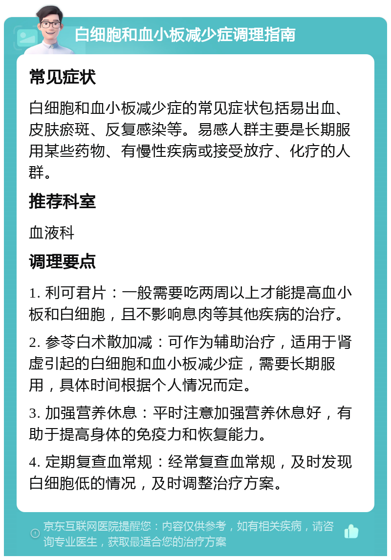 白细胞和血小板减少症调理指南 常见症状 白细胞和血小板减少症的常见症状包括易出血、皮肤瘀斑、反复感染等。易感人群主要是长期服用某些药物、有慢性疾病或接受放疗、化疗的人群。 推荐科室 血液科 调理要点 1. 利可君片：一般需要吃两周以上才能提高血小板和白细胞，且不影响息肉等其他疾病的治疗。 2. 参苓白术散加减：可作为辅助治疗，适用于肾虚引起的白细胞和血小板减少症，需要长期服用，具体时间根据个人情况而定。 3. 加强营养休息：平时注意加强营养休息好，有助于提高身体的免疫力和恢复能力。 4. 定期复查血常规：经常复查血常规，及时发现白细胞低的情况，及时调整治疗方案。