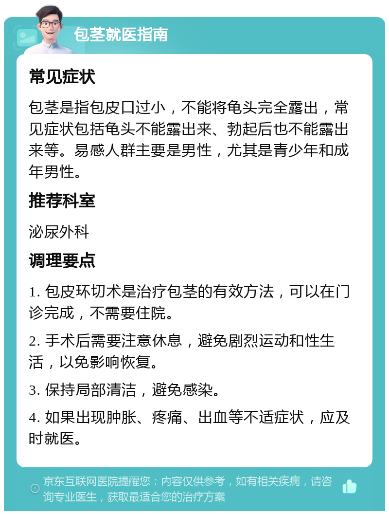 包茎就医指南 常见症状 包茎是指包皮口过小，不能将龟头完全露出，常见症状包括龟头不能露出来、勃起后也不能露出来等。易感人群主要是男性，尤其是青少年和成年男性。 推荐科室 泌尿外科 调理要点 1. 包皮环切术是治疗包茎的有效方法，可以在门诊完成，不需要住院。 2. 手术后需要注意休息，避免剧烈运动和性生活，以免影响恢复。 3. 保持局部清洁，避免感染。 4. 如果出现肿胀、疼痛、出血等不适症状，应及时就医。