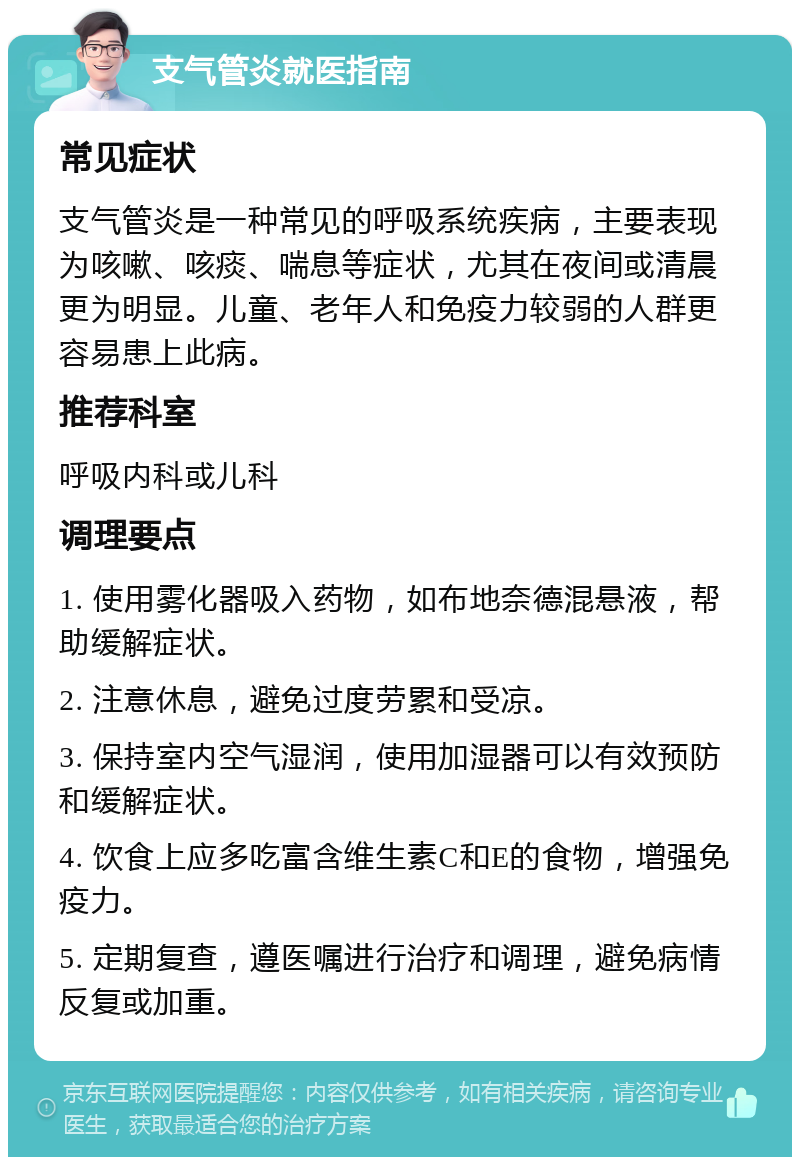 支气管炎就医指南 常见症状 支气管炎是一种常见的呼吸系统疾病，主要表现为咳嗽、咳痰、喘息等症状，尤其在夜间或清晨更为明显。儿童、老年人和免疫力较弱的人群更容易患上此病。 推荐科室 呼吸内科或儿科 调理要点 1. 使用雾化器吸入药物，如布地奈德混悬液，帮助缓解症状。 2. 注意休息，避免过度劳累和受凉。 3. 保持室内空气湿润，使用加湿器可以有效预防和缓解症状。 4. 饮食上应多吃富含维生素C和E的食物，增强免疫力。 5. 定期复查，遵医嘱进行治疗和调理，避免病情反复或加重。