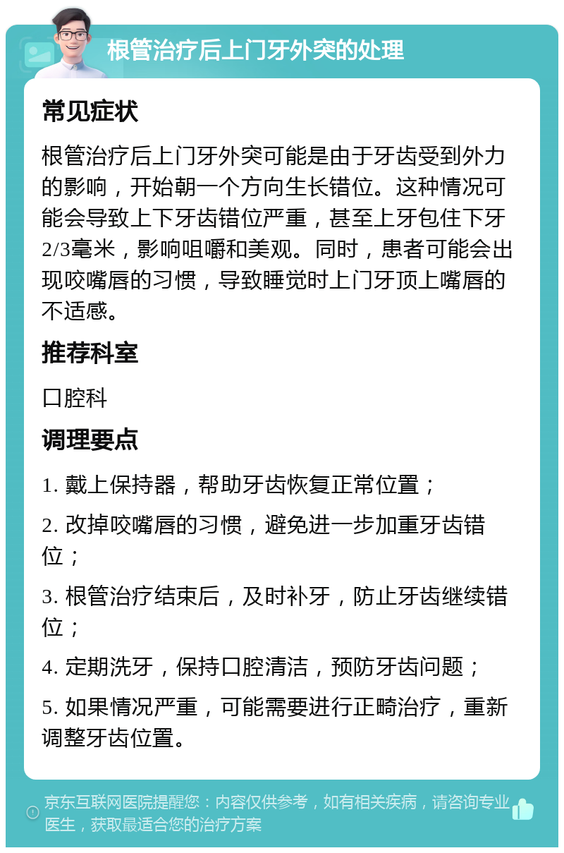 根管治疗后上门牙外突的处理 常见症状 根管治疗后上门牙外突可能是由于牙齿受到外力的影响，开始朝一个方向生长错位。这种情况可能会导致上下牙齿错位严重，甚至上牙包住下牙2/3毫米，影响咀嚼和美观。同时，患者可能会出现咬嘴唇的习惯，导致睡觉时上门牙顶上嘴唇的不适感。 推荐科室 口腔科 调理要点 1. 戴上保持器，帮助牙齿恢复正常位置； 2. 改掉咬嘴唇的习惯，避免进一步加重牙齿错位； 3. 根管治疗结束后，及时补牙，防止牙齿继续错位； 4. 定期洗牙，保持口腔清洁，预防牙齿问题； 5. 如果情况严重，可能需要进行正畸治疗，重新调整牙齿位置。