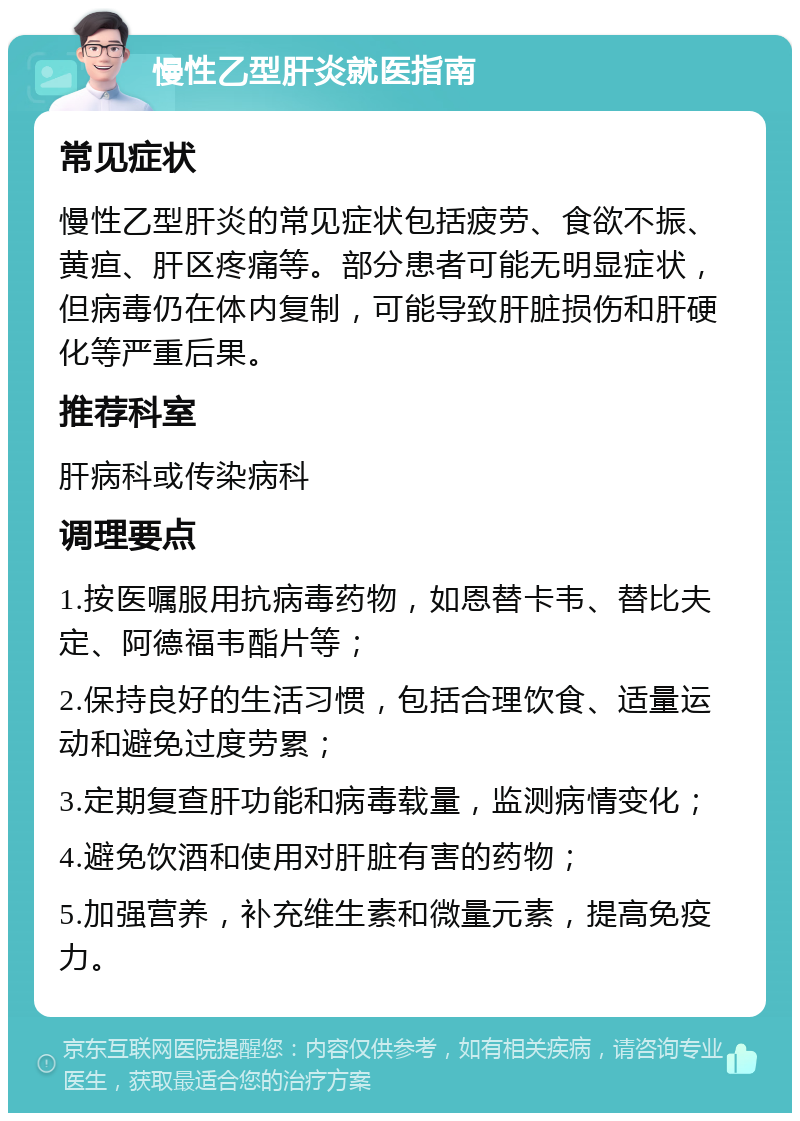 慢性乙型肝炎就医指南 常见症状 慢性乙型肝炎的常见症状包括疲劳、食欲不振、黄疸、肝区疼痛等。部分患者可能无明显症状，但病毒仍在体内复制，可能导致肝脏损伤和肝硬化等严重后果。 推荐科室 肝病科或传染病科 调理要点 1.按医嘱服用抗病毒药物，如恩替卡韦、替比夫定、阿德福韦酯片等； 2.保持良好的生活习惯，包括合理饮食、适量运动和避免过度劳累； 3.定期复查肝功能和病毒载量，监测病情变化； 4.避免饮酒和使用对肝脏有害的药物； 5.加强营养，补充维生素和微量元素，提高免疫力。