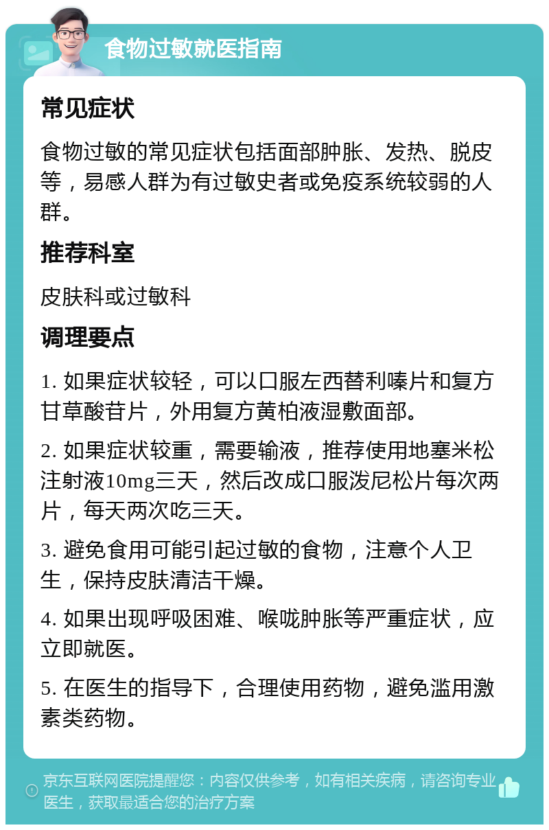 食物过敏就医指南 常见症状 食物过敏的常见症状包括面部肿胀、发热、脱皮等，易感人群为有过敏史者或免疫系统较弱的人群。 推荐科室 皮肤科或过敏科 调理要点 1. 如果症状较轻，可以口服左西替利嗪片和复方甘草酸苷片，外用复方黄柏液湿敷面部。 2. 如果症状较重，需要输液，推荐使用地塞米松注射液10mg三天，然后改成口服泼尼松片每次两片，每天两次吃三天。 3. 避免食用可能引起过敏的食物，注意个人卫生，保持皮肤清洁干燥。 4. 如果出现呼吸困难、喉咙肿胀等严重症状，应立即就医。 5. 在医生的指导下，合理使用药物，避免滥用激素类药物。