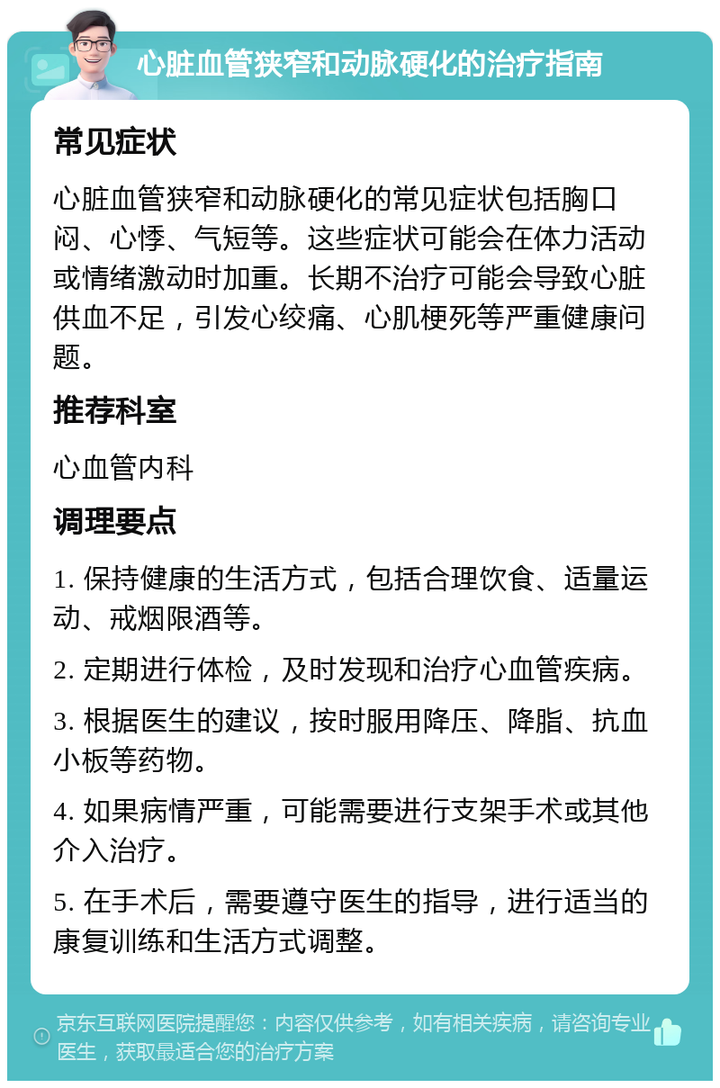 心脏血管狭窄和动脉硬化的治疗指南 常见症状 心脏血管狭窄和动脉硬化的常见症状包括胸口闷、心悸、气短等。这些症状可能会在体力活动或情绪激动时加重。长期不治疗可能会导致心脏供血不足，引发心绞痛、心肌梗死等严重健康问题。 推荐科室 心血管内科 调理要点 1. 保持健康的生活方式，包括合理饮食、适量运动、戒烟限酒等。 2. 定期进行体检，及时发现和治疗心血管疾病。 3. 根据医生的建议，按时服用降压、降脂、抗血小板等药物。 4. 如果病情严重，可能需要进行支架手术或其他介入治疗。 5. 在手术后，需要遵守医生的指导，进行适当的康复训练和生活方式调整。