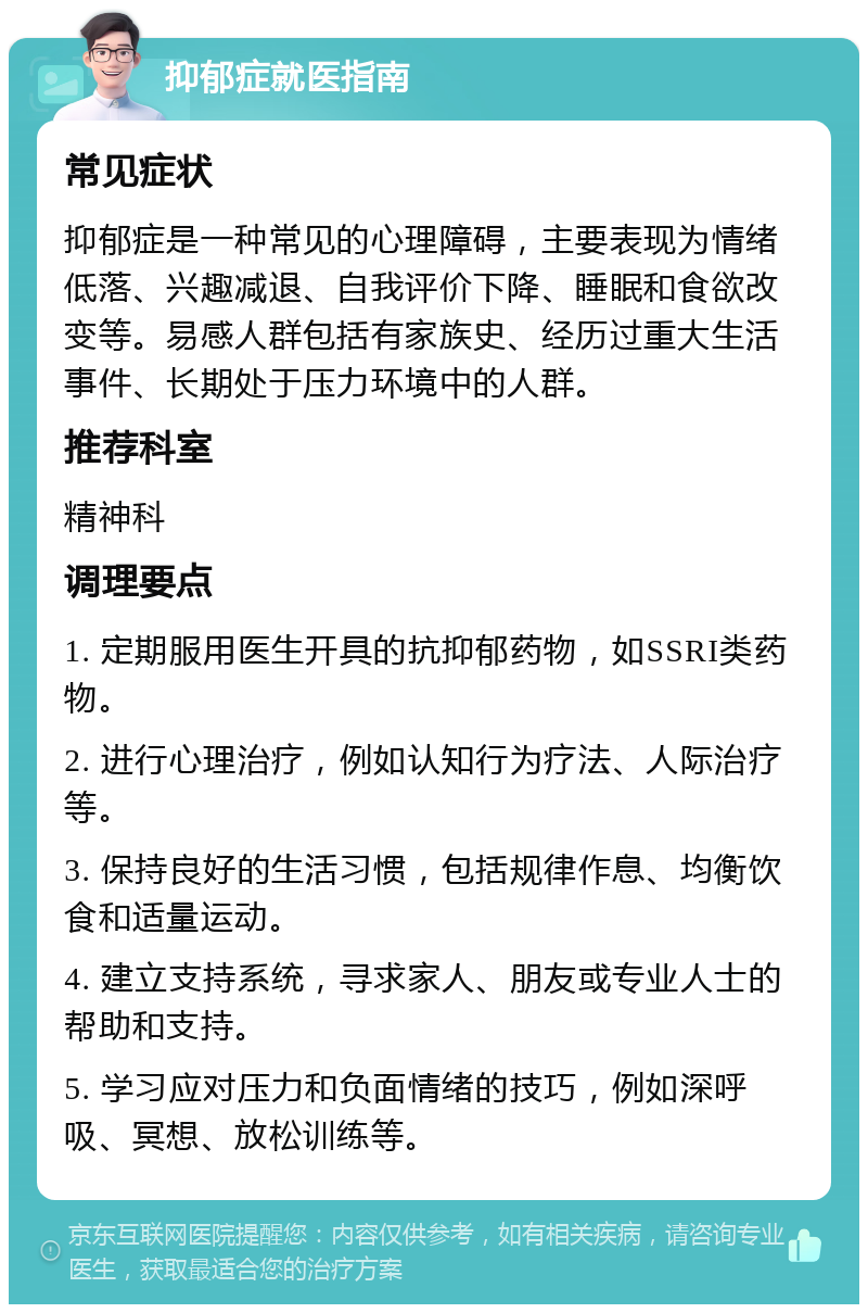 抑郁症就医指南 常见症状 抑郁症是一种常见的心理障碍，主要表现为情绪低落、兴趣减退、自我评价下降、睡眠和食欲改变等。易感人群包括有家族史、经历过重大生活事件、长期处于压力环境中的人群。 推荐科室 精神科 调理要点 1. 定期服用医生开具的抗抑郁药物，如SSRI类药物。 2. 进行心理治疗，例如认知行为疗法、人际治疗等。 3. 保持良好的生活习惯，包括规律作息、均衡饮食和适量运动。 4. 建立支持系统，寻求家人、朋友或专业人士的帮助和支持。 5. 学习应对压力和负面情绪的技巧，例如深呼吸、冥想、放松训练等。