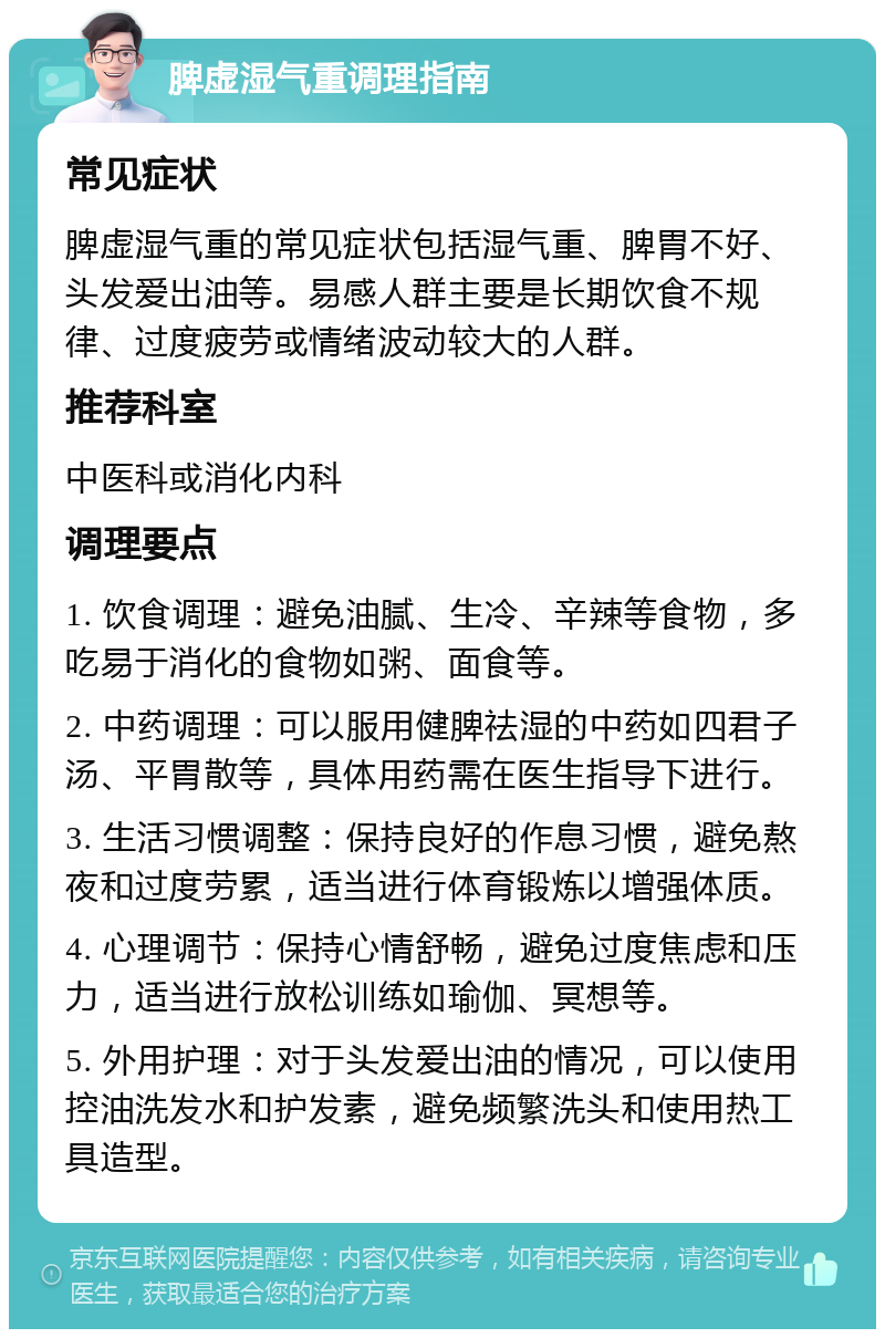 脾虚湿气重调理指南 常见症状 脾虚湿气重的常见症状包括湿气重、脾胃不好、头发爱出油等。易感人群主要是长期饮食不规律、过度疲劳或情绪波动较大的人群。 推荐科室 中医科或消化内科 调理要点 1. 饮食调理：避免油腻、生冷、辛辣等食物，多吃易于消化的食物如粥、面食等。 2. 中药调理：可以服用健脾祛湿的中药如四君子汤、平胃散等，具体用药需在医生指导下进行。 3. 生活习惯调整：保持良好的作息习惯，避免熬夜和过度劳累，适当进行体育锻炼以增强体质。 4. 心理调节：保持心情舒畅，避免过度焦虑和压力，适当进行放松训练如瑜伽、冥想等。 5. 外用护理：对于头发爱出油的情况，可以使用控油洗发水和护发素，避免频繁洗头和使用热工具造型。