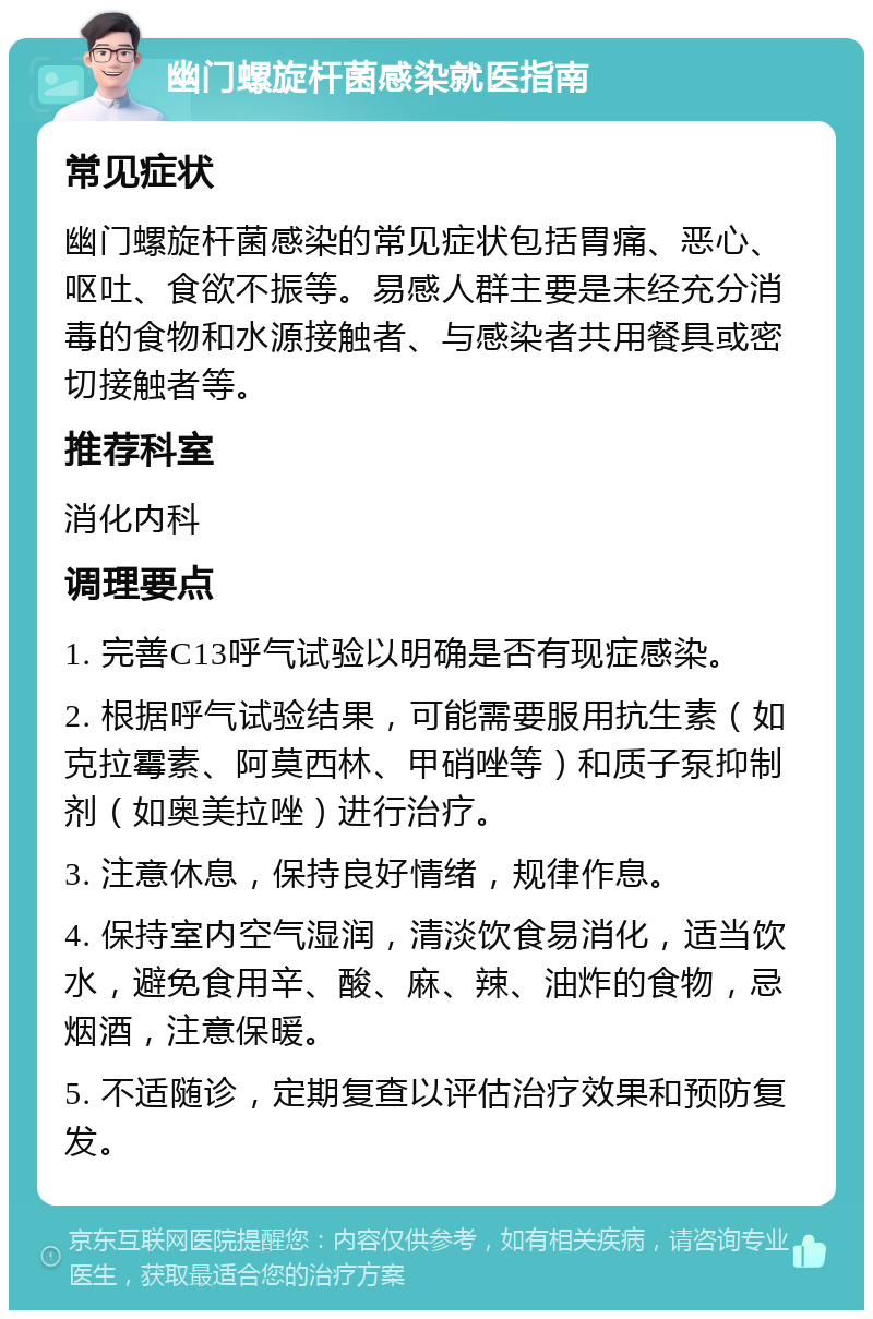 幽门螺旋杆菌感染就医指南 常见症状 幽门螺旋杆菌感染的常见症状包括胃痛、恶心、呕吐、食欲不振等。易感人群主要是未经充分消毒的食物和水源接触者、与感染者共用餐具或密切接触者等。 推荐科室 消化内科 调理要点 1. 完善C13呼气试验以明确是否有现症感染。 2. 根据呼气试验结果，可能需要服用抗生素（如克拉霉素、阿莫西林、甲硝唑等）和质子泵抑制剂（如奥美拉唑）进行治疗。 3. 注意休息，保持良好情绪，规律作息。 4. 保持室内空气湿润，清淡饮食易消化，适当饮水，避免食用辛、酸、麻、辣、油炸的食物，忌烟酒，注意保暖。 5. 不适随诊，定期复查以评估治疗效果和预防复发。