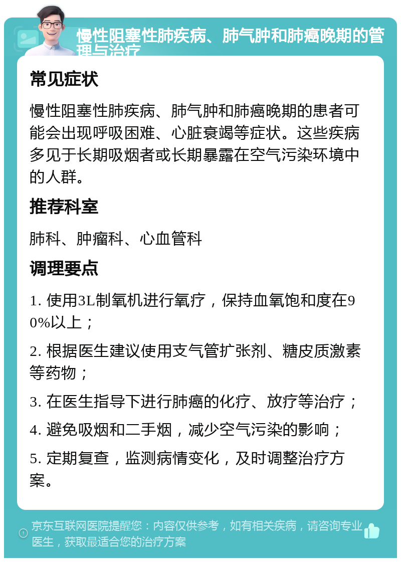 慢性阻塞性肺疾病、肺气肿和肺癌晚期的管理与治疗 常见症状 慢性阻塞性肺疾病、肺气肿和肺癌晚期的患者可能会出现呼吸困难、心脏衰竭等症状。这些疾病多见于长期吸烟者或长期暴露在空气污染环境中的人群。 推荐科室 肺科、肿瘤科、心血管科 调理要点 1. 使用3L制氧机进行氧疗，保持血氧饱和度在90%以上； 2. 根据医生建议使用支气管扩张剂、糖皮质激素等药物； 3. 在医生指导下进行肺癌的化疗、放疗等治疗； 4. 避免吸烟和二手烟，减少空气污染的影响； 5. 定期复查，监测病情变化，及时调整治疗方案。