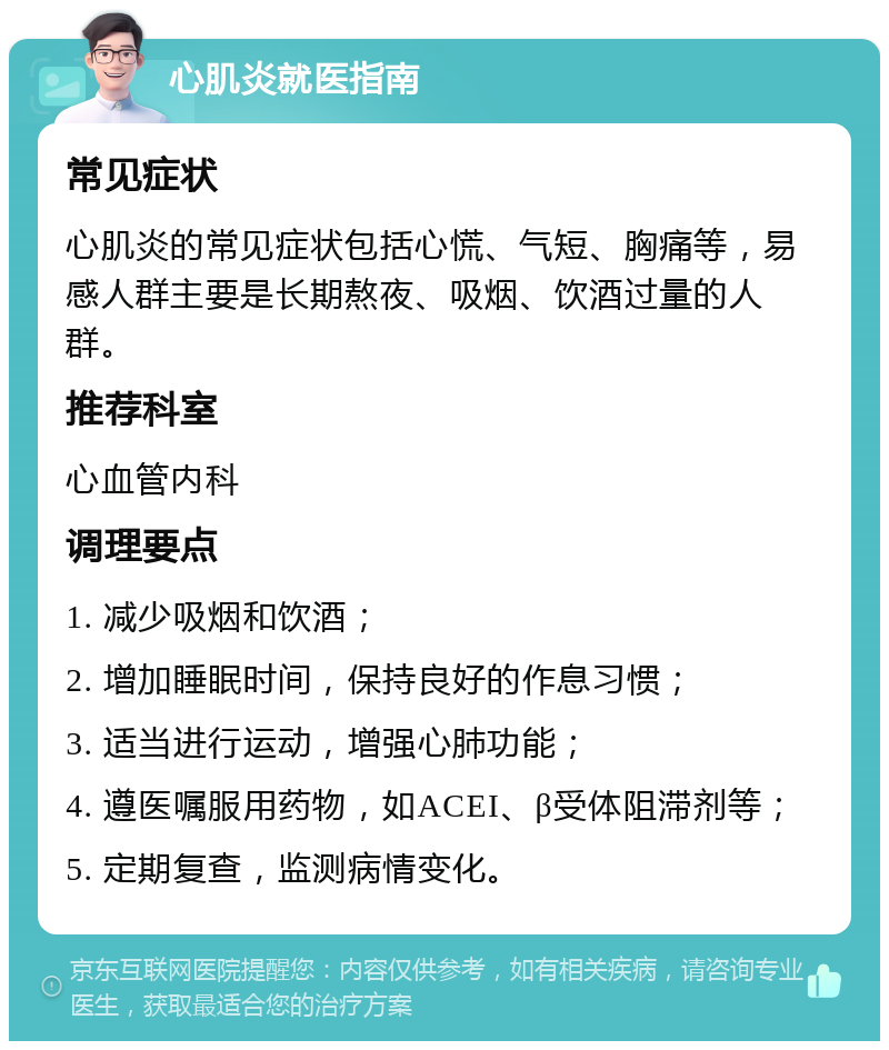 心肌炎就医指南 常见症状 心肌炎的常见症状包括心慌、气短、胸痛等，易感人群主要是长期熬夜、吸烟、饮酒过量的人群。 推荐科室 心血管内科 调理要点 1. 减少吸烟和饮酒； 2. 增加睡眠时间，保持良好的作息习惯； 3. 适当进行运动，增强心肺功能； 4. 遵医嘱服用药物，如ACEI、β受体阻滞剂等； 5. 定期复查，监测病情变化。