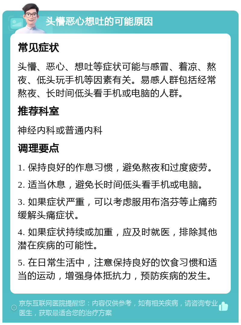 头懵恶心想吐的可能原因 常见症状 头懵、恶心、想吐等症状可能与感冒、着凉、熬夜、低头玩手机等因素有关。易感人群包括经常熬夜、长时间低头看手机或电脑的人群。 推荐科室 神经内科或普通内科 调理要点 1. 保持良好的作息习惯，避免熬夜和过度疲劳。 2. 适当休息，避免长时间低头看手机或电脑。 3. 如果症状严重，可以考虑服用布洛芬等止痛药缓解头痛症状。 4. 如果症状持续或加重，应及时就医，排除其他潜在疾病的可能性。 5. 在日常生活中，注意保持良好的饮食习惯和适当的运动，增强身体抵抗力，预防疾病的发生。