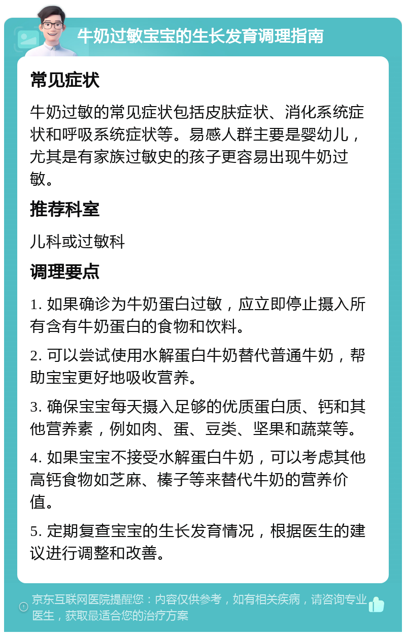 牛奶过敏宝宝的生长发育调理指南 常见症状 牛奶过敏的常见症状包括皮肤症状、消化系统症状和呼吸系统症状等。易感人群主要是婴幼儿，尤其是有家族过敏史的孩子更容易出现牛奶过敏。 推荐科室 儿科或过敏科 调理要点 1. 如果确诊为牛奶蛋白过敏，应立即停止摄入所有含有牛奶蛋白的食物和饮料。 2. 可以尝试使用水解蛋白牛奶替代普通牛奶，帮助宝宝更好地吸收营养。 3. 确保宝宝每天摄入足够的优质蛋白质、钙和其他营养素，例如肉、蛋、豆类、坚果和蔬菜等。 4. 如果宝宝不接受水解蛋白牛奶，可以考虑其他高钙食物如芝麻、榛子等来替代牛奶的营养价值。 5. 定期复查宝宝的生长发育情况，根据医生的建议进行调整和改善。