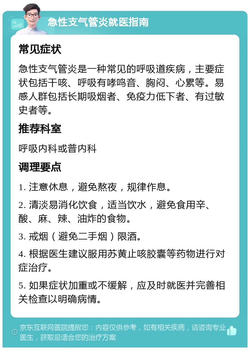 急性支气管炎就医指南 常见症状 急性支气管炎是一种常见的呼吸道疾病，主要症状包括干咳、呼吸有哮鸣音、胸闷、心累等。易感人群包括长期吸烟者、免疫力低下者、有过敏史者等。 推荐科室 呼吸内科或普内科 调理要点 1. 注意休息，避免熬夜，规律作息。 2. 清淡易消化饮食，适当饮水，避免食用辛、酸、麻、辣、油炸的食物。 3. 戒烟（避免二手烟）限酒。 4. 根据医生建议服用苏黄止咳胶囊等药物进行对症治疗。 5. 如果症状加重或不缓解，应及时就医并完善相关检查以明确病情。