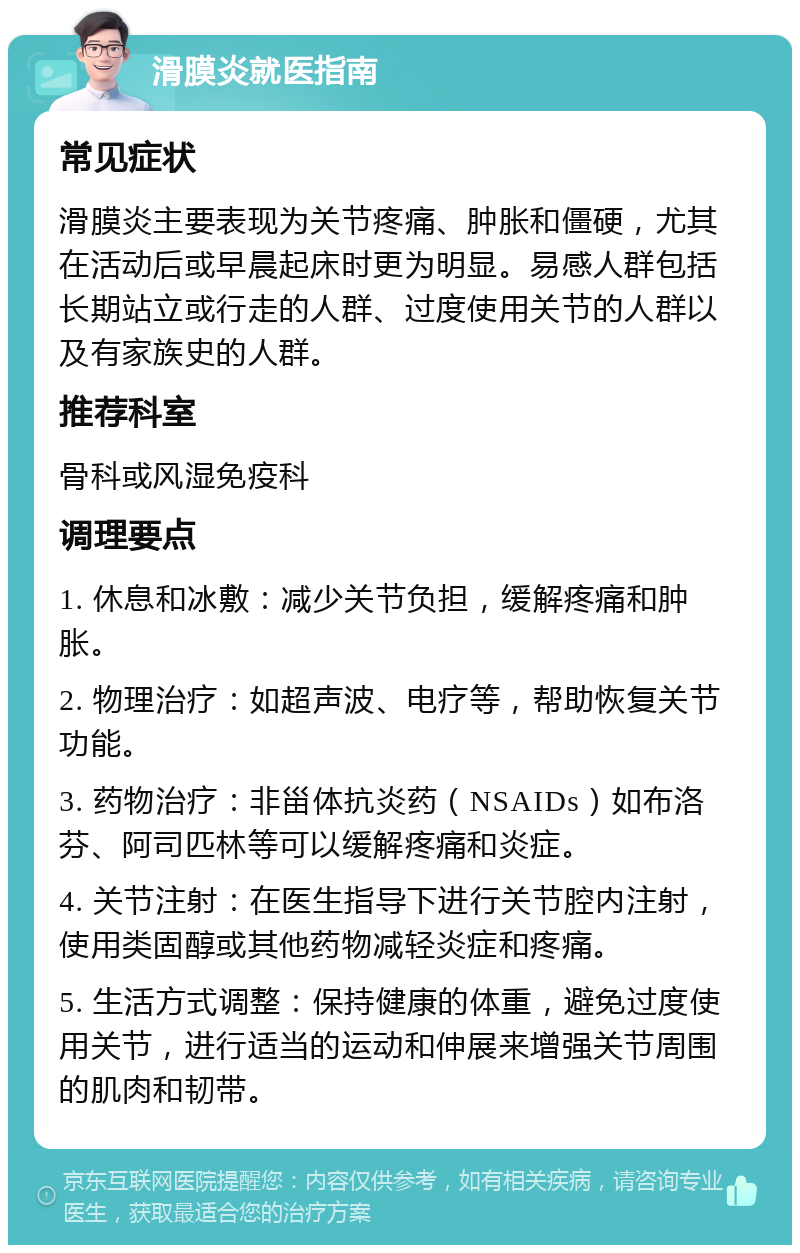 滑膜炎就医指南 常见症状 滑膜炎主要表现为关节疼痛、肿胀和僵硬，尤其在活动后或早晨起床时更为明显。易感人群包括长期站立或行走的人群、过度使用关节的人群以及有家族史的人群。 推荐科室 骨科或风湿免疫科 调理要点 1. 休息和冰敷：减少关节负担，缓解疼痛和肿胀。 2. 物理治疗：如超声波、电疗等，帮助恢复关节功能。 3. 药物治疗：非甾体抗炎药（NSAIDs）如布洛芬、阿司匹林等可以缓解疼痛和炎症。 4. 关节注射：在医生指导下进行关节腔内注射，使用类固醇或其他药物减轻炎症和疼痛。 5. 生活方式调整：保持健康的体重，避免过度使用关节，进行适当的运动和伸展来增强关节周围的肌肉和韧带。