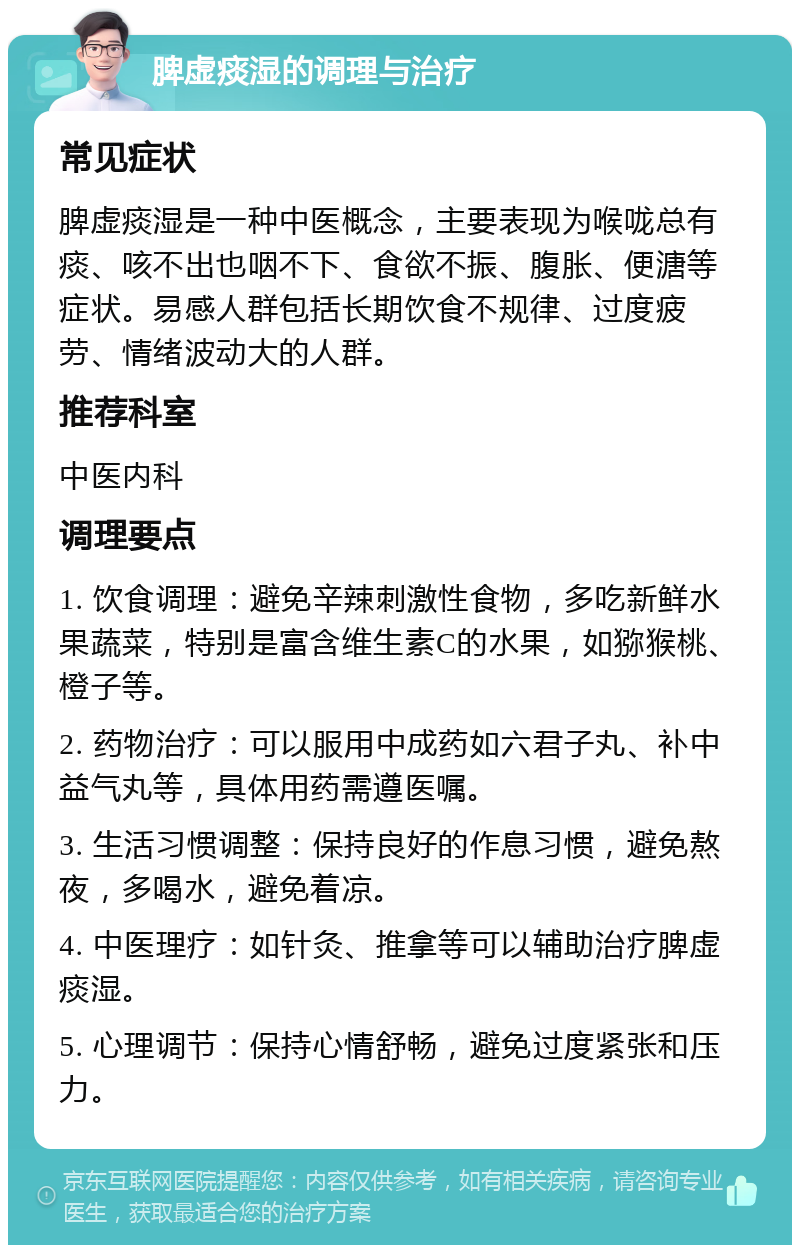 脾虚痰湿的调理与治疗 常见症状 脾虚痰湿是一种中医概念，主要表现为喉咙总有痰、咳不出也咽不下、食欲不振、腹胀、便溏等症状。易感人群包括长期饮食不规律、过度疲劳、情绪波动大的人群。 推荐科室 中医内科 调理要点 1. 饮食调理：避免辛辣刺激性食物，多吃新鲜水果蔬菜，特别是富含维生素C的水果，如猕猴桃、橙子等。 2. 药物治疗：可以服用中成药如六君子丸、补中益气丸等，具体用药需遵医嘱。 3. 生活习惯调整：保持良好的作息习惯，避免熬夜，多喝水，避免着凉。 4. 中医理疗：如针灸、推拿等可以辅助治疗脾虚痰湿。 5. 心理调节：保持心情舒畅，避免过度紧张和压力。