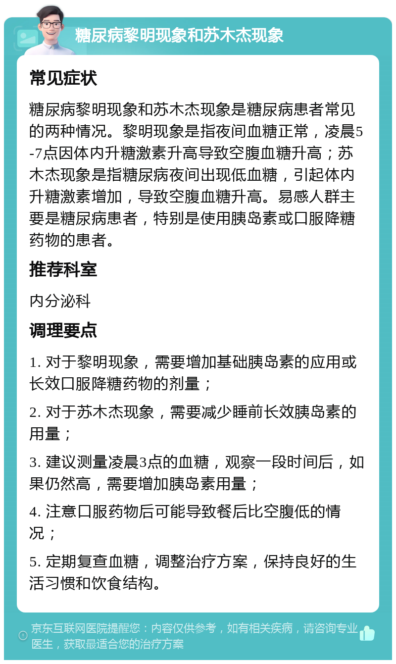 糖尿病黎明现象和苏木杰现象 常见症状 糖尿病黎明现象和苏木杰现象是糖尿病患者常见的两种情况。黎明现象是指夜间血糖正常，凌晨5-7点因体内升糖激素升高导致空腹血糖升高；苏木杰现象是指糖尿病夜间出现低血糖，引起体内升糖激素增加，导致空腹血糖升高。易感人群主要是糖尿病患者，特别是使用胰岛素或口服降糖药物的患者。 推荐科室 内分泌科 调理要点 1. 对于黎明现象，需要增加基础胰岛素的应用或长效口服降糖药物的剂量； 2. 对于苏木杰现象，需要减少睡前长效胰岛素的用量； 3. 建议测量凌晨3点的血糖，观察一段时间后，如果仍然高，需要增加胰岛素用量； 4. 注意口服药物后可能导致餐后比空腹低的情况； 5. 定期复查血糖，调整治疗方案，保持良好的生活习惯和饮食结构。