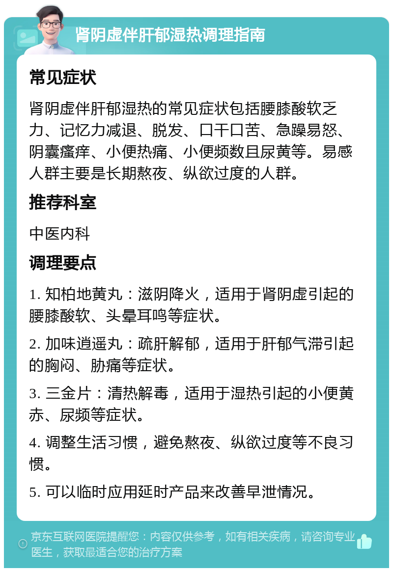 肾阴虚伴肝郁湿热调理指南 常见症状 肾阴虚伴肝郁湿热的常见症状包括腰膝酸软乏力、记忆力减退、脱发、口干口苦、急躁易怒、阴囊瘙痒、小便热痛、小便频数且尿黄等。易感人群主要是长期熬夜、纵欲过度的人群。 推荐科室 中医内科 调理要点 1. 知柏地黄丸：滋阴降火，适用于肾阴虚引起的腰膝酸软、头晕耳鸣等症状。 2. 加味逍遥丸：疏肝解郁，适用于肝郁气滞引起的胸闷、胁痛等症状。 3. 三金片：清热解毒，适用于湿热引起的小便黄赤、尿频等症状。 4. 调整生活习惯，避免熬夜、纵欲过度等不良习惯。 5. 可以临时应用延时产品来改善早泄情况。