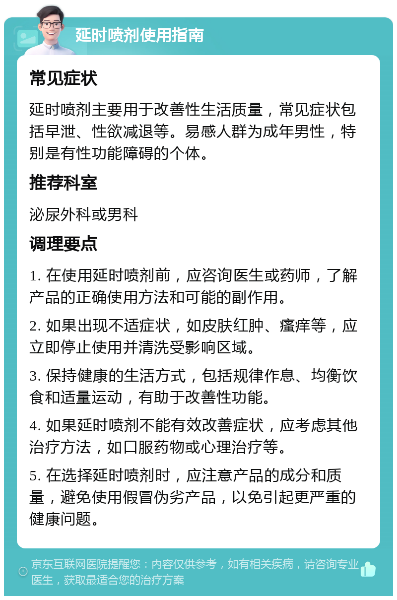 延时喷剂使用指南 常见症状 延时喷剂主要用于改善性生活质量，常见症状包括早泄、性欲减退等。易感人群为成年男性，特别是有性功能障碍的个体。 推荐科室 泌尿外科或男科 调理要点 1. 在使用延时喷剂前，应咨询医生或药师，了解产品的正确使用方法和可能的副作用。 2. 如果出现不适症状，如皮肤红肿、瘙痒等，应立即停止使用并清洗受影响区域。 3. 保持健康的生活方式，包括规律作息、均衡饮食和适量运动，有助于改善性功能。 4. 如果延时喷剂不能有效改善症状，应考虑其他治疗方法，如口服药物或心理治疗等。 5. 在选择延时喷剂时，应注意产品的成分和质量，避免使用假冒伪劣产品，以免引起更严重的健康问题。