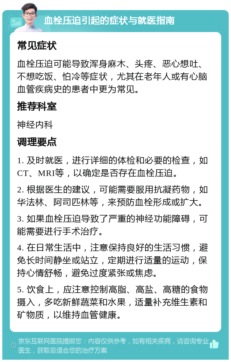 血栓压迫引起的症状与就医指南 常见症状 血栓压迫可能导致浑身麻木、头疼、恶心想吐、不想吃饭、怕冷等症状，尤其在老年人或有心脑血管疾病史的患者中更为常见。 推荐科室 神经内科 调理要点 1. 及时就医，进行详细的体检和必要的检查，如CT、MRI等，以确定是否存在血栓压迫。 2. 根据医生的建议，可能需要服用抗凝药物，如华法林、阿司匹林等，来预防血栓形成或扩大。 3. 如果血栓压迫导致了严重的神经功能障碍，可能需要进行手术治疗。 4. 在日常生活中，注意保持良好的生活习惯，避免长时间静坐或站立，定期进行适量的运动，保持心情舒畅，避免过度紧张或焦虑。 5. 饮食上，应注意控制高脂、高盐、高糖的食物摄入，多吃新鲜蔬菜和水果，适量补充维生素和矿物质，以维持血管健康。