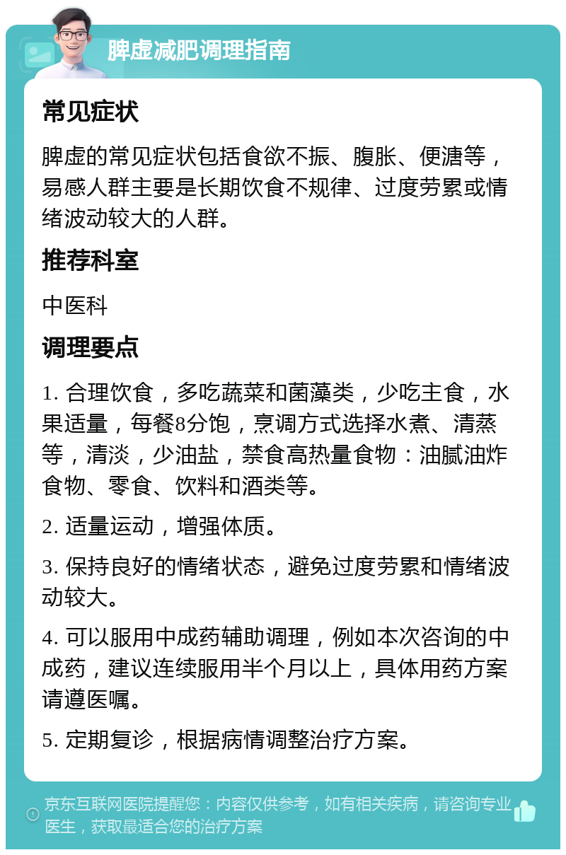 脾虚减肥调理指南 常见症状 脾虚的常见症状包括食欲不振、腹胀、便溏等，易感人群主要是长期饮食不规律、过度劳累或情绪波动较大的人群。 推荐科室 中医科 调理要点 1. 合理饮食，多吃蔬菜和菌藻类，少吃主食，水果适量，每餐8分饱，烹调方式选择水煮、清蒸等，清淡，少油盐，禁食高热量食物：油腻油炸食物、零食、饮料和酒类等。 2. 适量运动，增强体质。 3. 保持良好的情绪状态，避免过度劳累和情绪波动较大。 4. 可以服用中成药辅助调理，例如本次咨询的中成药，建议连续服用半个月以上，具体用药方案请遵医嘱。 5. 定期复诊，根据病情调整治疗方案。