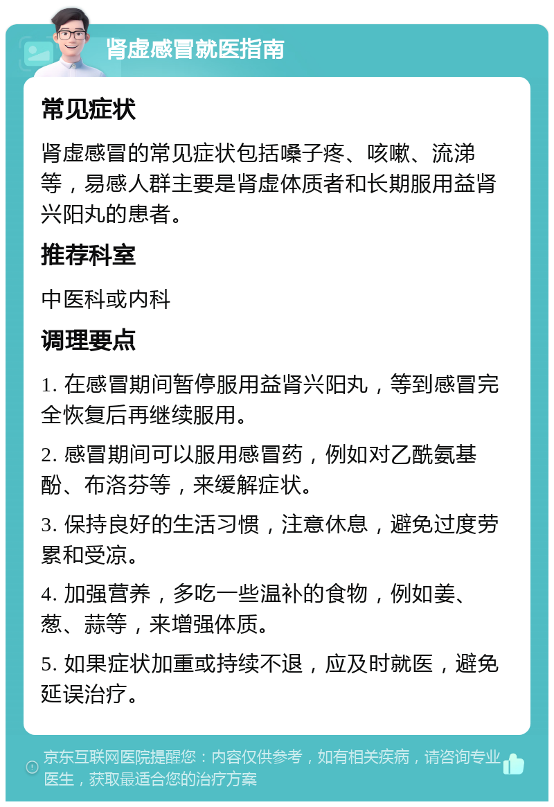 肾虚感冒就医指南 常见症状 肾虚感冒的常见症状包括嗓子疼、咳嗽、流涕等，易感人群主要是肾虚体质者和长期服用益肾兴阳丸的患者。 推荐科室 中医科或内科 调理要点 1. 在感冒期间暂停服用益肾兴阳丸，等到感冒完全恢复后再继续服用。 2. 感冒期间可以服用感冒药，例如对乙酰氨基酚、布洛芬等，来缓解症状。 3. 保持良好的生活习惯，注意休息，避免过度劳累和受凉。 4. 加强营养，多吃一些温补的食物，例如姜、葱、蒜等，来增强体质。 5. 如果症状加重或持续不退，应及时就医，避免延误治疗。