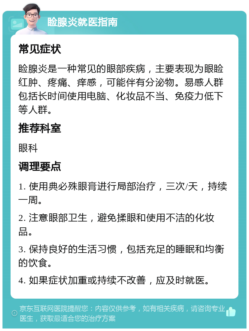 睑腺炎就医指南 常见症状 睑腺炎是一种常见的眼部疾病，主要表现为眼睑红肿、疼痛、痒感，可能伴有分泌物。易感人群包括长时间使用电脑、化妆品不当、免疫力低下等人群。 推荐科室 眼科 调理要点 1. 使用典必殊眼膏进行局部治疗，三次/天，持续一周。 2. 注意眼部卫生，避免揉眼和使用不洁的化妆品。 3. 保持良好的生活习惯，包括充足的睡眠和均衡的饮食。 4. 如果症状加重或持续不改善，应及时就医。