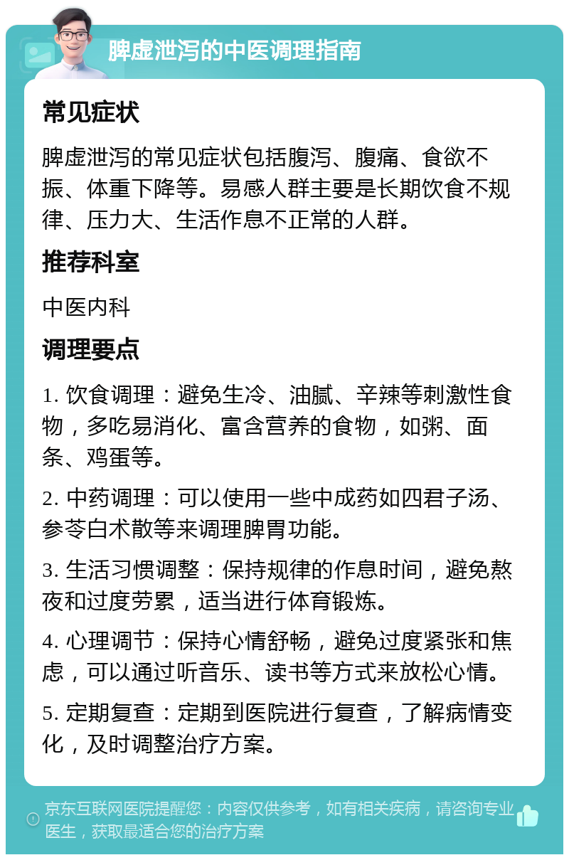 脾虚泄泻的中医调理指南 常见症状 脾虚泄泻的常见症状包括腹泻、腹痛、食欲不振、体重下降等。易感人群主要是长期饮食不规律、压力大、生活作息不正常的人群。 推荐科室 中医内科 调理要点 1. 饮食调理：避免生冷、油腻、辛辣等刺激性食物，多吃易消化、富含营养的食物，如粥、面条、鸡蛋等。 2. 中药调理：可以使用一些中成药如四君子汤、参苓白术散等来调理脾胃功能。 3. 生活习惯调整：保持规律的作息时间，避免熬夜和过度劳累，适当进行体育锻炼。 4. 心理调节：保持心情舒畅，避免过度紧张和焦虑，可以通过听音乐、读书等方式来放松心情。 5. 定期复查：定期到医院进行复查，了解病情变化，及时调整治疗方案。