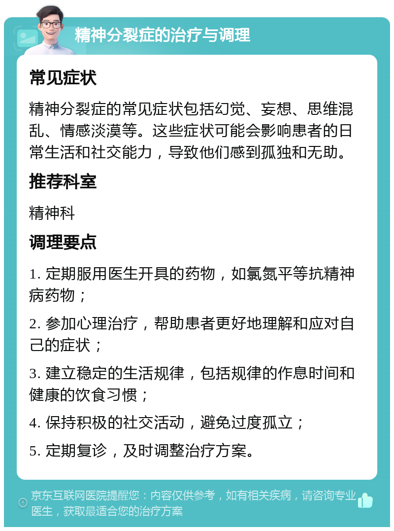 精神分裂症的治疗与调理 常见症状 精神分裂症的常见症状包括幻觉、妄想、思维混乱、情感淡漠等。这些症状可能会影响患者的日常生活和社交能力，导致他们感到孤独和无助。 推荐科室 精神科 调理要点 1. 定期服用医生开具的药物，如氯氮平等抗精神病药物； 2. 参加心理治疗，帮助患者更好地理解和应对自己的症状； 3. 建立稳定的生活规律，包括规律的作息时间和健康的饮食习惯； 4. 保持积极的社交活动，避免过度孤立； 5. 定期复诊，及时调整治疗方案。