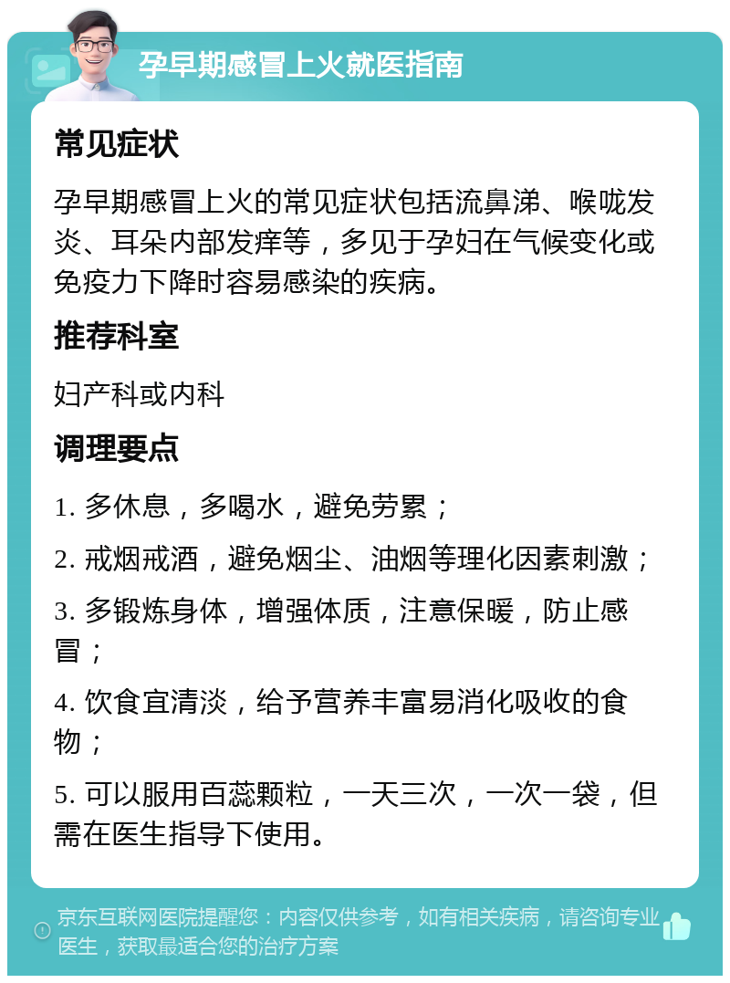 孕早期感冒上火就医指南 常见症状 孕早期感冒上火的常见症状包括流鼻涕、喉咙发炎、耳朵内部发痒等，多见于孕妇在气候变化或免疫力下降时容易感染的疾病。 推荐科室 妇产科或内科 调理要点 1. 多休息，多喝水，避免劳累； 2. 戒烟戒酒，避免烟尘、油烟等理化因素刺激； 3. 多锻炼身体，增强体质，注意保暖，防止感冒； 4. 饮食宜清淡，给予营养丰富易消化吸收的食物； 5. 可以服用百蕊颗粒，一天三次，一次一袋，但需在医生指导下使用。