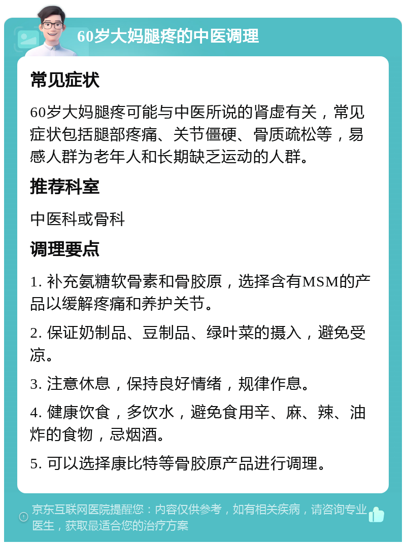 60岁大妈腿疼的中医调理 常见症状 60岁大妈腿疼可能与中医所说的肾虚有关，常见症状包括腿部疼痛、关节僵硬、骨质疏松等，易感人群为老年人和长期缺乏运动的人群。 推荐科室 中医科或骨科 调理要点 1. 补充氨糖软骨素和骨胶原，选择含有MSM的产品以缓解疼痛和养护关节。 2. 保证奶制品、豆制品、绿叶菜的摄入，避免受凉。 3. 注意休息，保持良好情绪，规律作息。 4. 健康饮食，多饮水，避免食用辛、麻、辣、油炸的食物，忌烟酒。 5. 可以选择康比特等骨胶原产品进行调理。