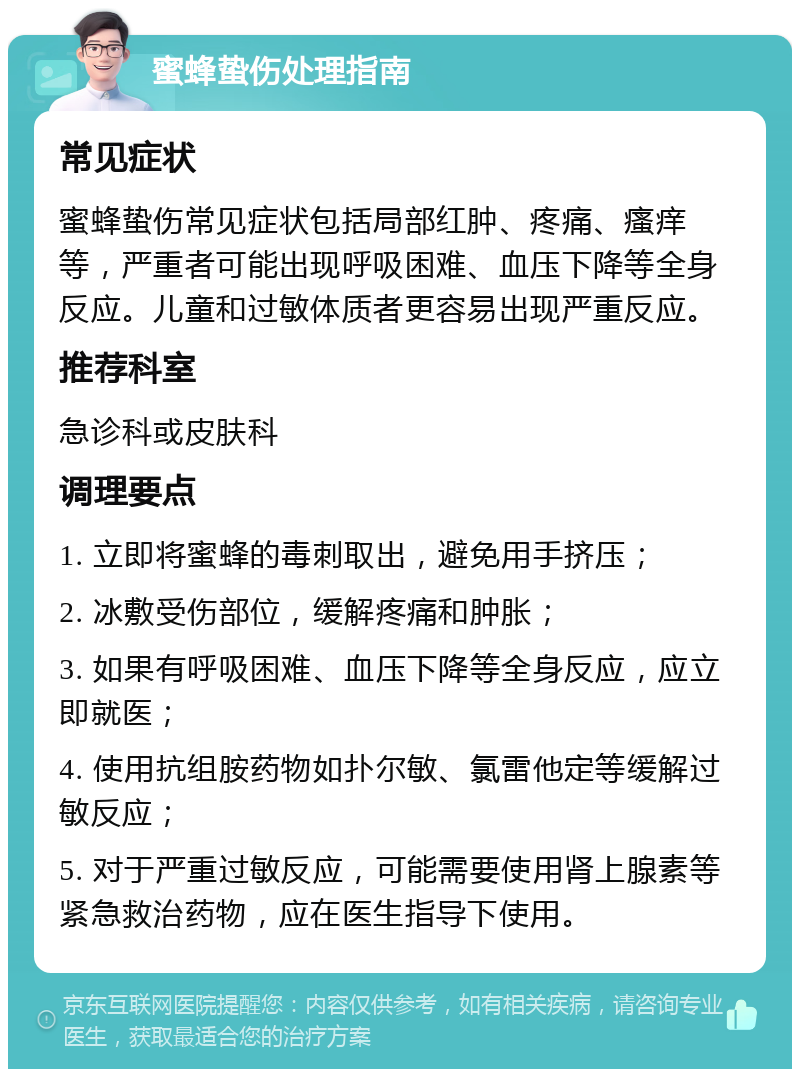 蜜蜂蛰伤处理指南 常见症状 蜜蜂蛰伤常见症状包括局部红肿、疼痛、瘙痒等，严重者可能出现呼吸困难、血压下降等全身反应。儿童和过敏体质者更容易出现严重反应。 推荐科室 急诊科或皮肤科 调理要点 1. 立即将蜜蜂的毒刺取出，避免用手挤压； 2. 冰敷受伤部位，缓解疼痛和肿胀； 3. 如果有呼吸困难、血压下降等全身反应，应立即就医； 4. 使用抗组胺药物如扑尔敏、氯雷他定等缓解过敏反应； 5. 对于严重过敏反应，可能需要使用肾上腺素等紧急救治药物，应在医生指导下使用。