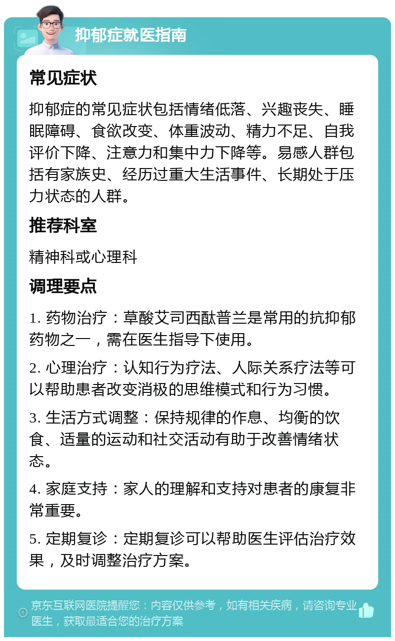 抑郁症就医指南 常见症状 抑郁症的常见症状包括情绪低落、兴趣丧失、睡眠障碍、食欲改变、体重波动、精力不足、自我评价下降、注意力和集中力下降等。易感人群包括有家族史、经历过重大生活事件、长期处于压力状态的人群。 推荐科室 精神科或心理科 调理要点 1. 药物治疗：草酸艾司西酞普兰是常用的抗抑郁药物之一，需在医生指导下使用。 2. 心理治疗：认知行为疗法、人际关系疗法等可以帮助患者改变消极的思维模式和行为习惯。 3. 生活方式调整：保持规律的作息、均衡的饮食、适量的运动和社交活动有助于改善情绪状态。 4. 家庭支持：家人的理解和支持对患者的康复非常重要。 5. 定期复诊：定期复诊可以帮助医生评估治疗效果，及时调整治疗方案。