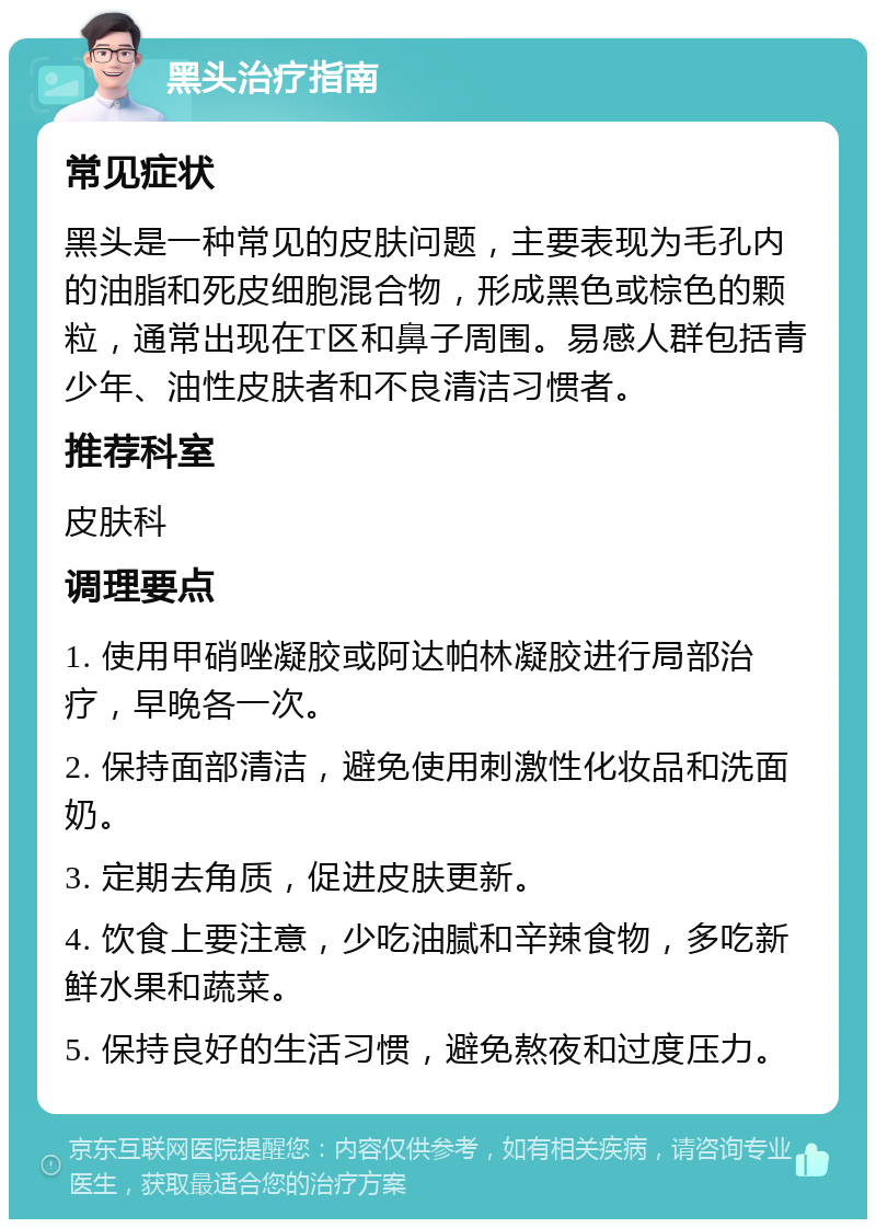 黑头治疗指南 常见症状 黑头是一种常见的皮肤问题，主要表现为毛孔内的油脂和死皮细胞混合物，形成黑色或棕色的颗粒，通常出现在T区和鼻子周围。易感人群包括青少年、油性皮肤者和不良清洁习惯者。 推荐科室 皮肤科 调理要点 1. 使用甲硝唑凝胶或阿达帕林凝胶进行局部治疗，早晚各一次。 2. 保持面部清洁，避免使用刺激性化妆品和洗面奶。 3. 定期去角质，促进皮肤更新。 4. 饮食上要注意，少吃油腻和辛辣食物，多吃新鲜水果和蔬菜。 5. 保持良好的生活习惯，避免熬夜和过度压力。