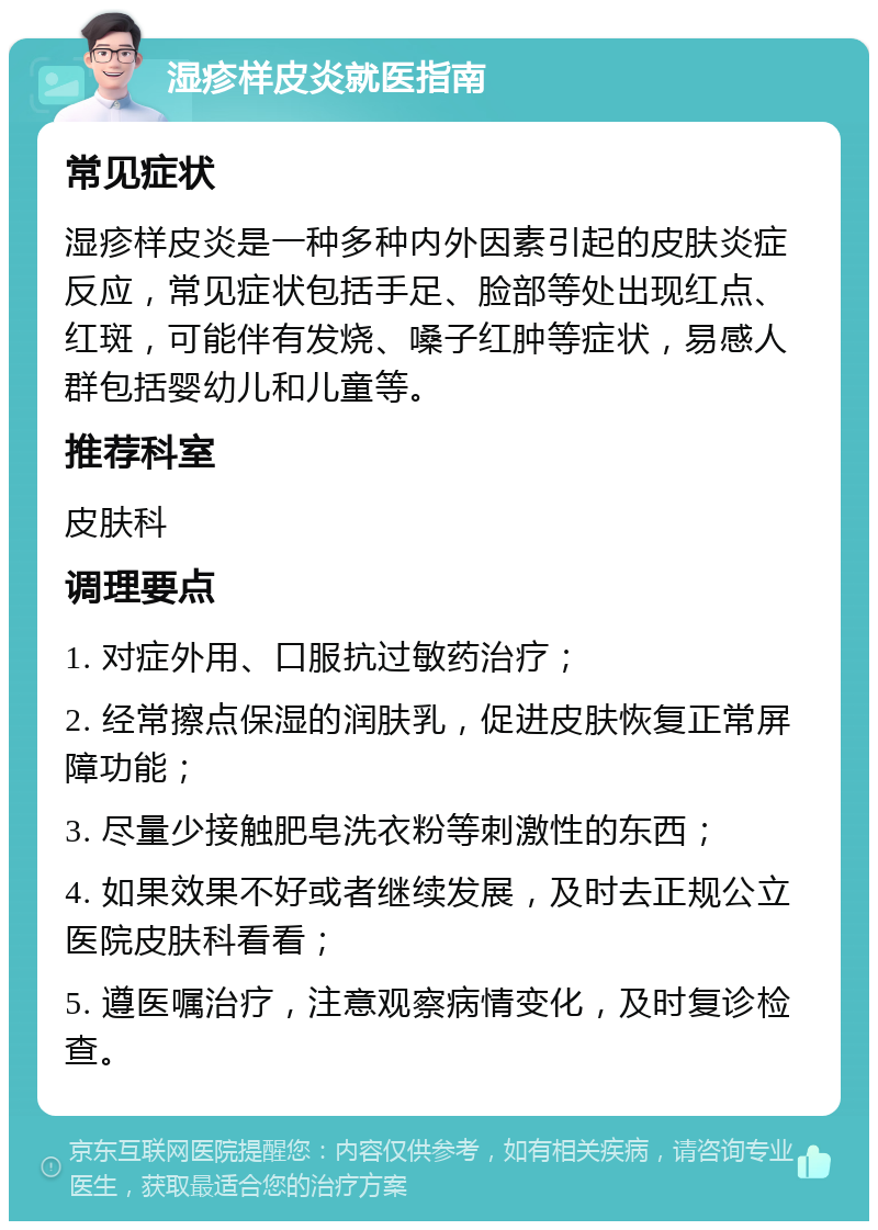 湿疹样皮炎就医指南 常见症状 湿疹样皮炎是一种多种内外因素引起的皮肤炎症反应，常见症状包括手足、脸部等处出现红点、红斑，可能伴有发烧、嗓子红肿等症状，易感人群包括婴幼儿和儿童等。 推荐科室 皮肤科 调理要点 1. 对症外用、口服抗过敏药治疗； 2. 经常擦点保湿的润肤乳，促进皮肤恢复正常屏障功能； 3. 尽量少接触肥皂洗衣粉等刺激性的东西； 4. 如果效果不好或者继续发展，及时去正规公立医院皮肤科看看； 5. 遵医嘱治疗，注意观察病情变化，及时复诊检查。