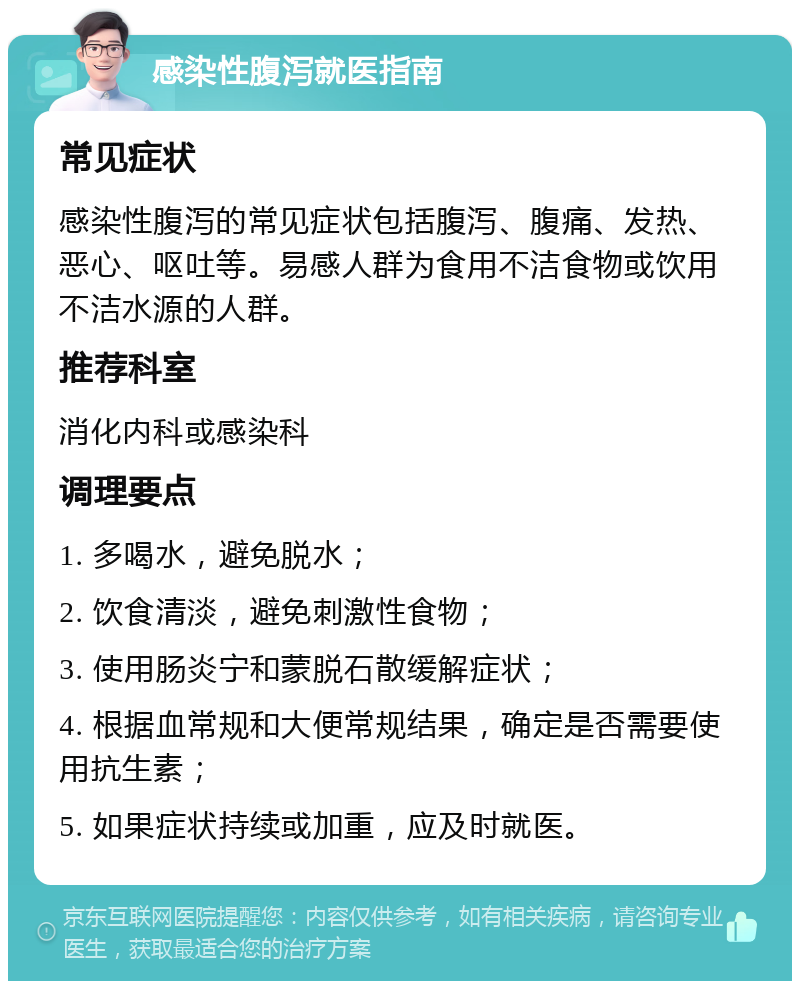 感染性腹泻就医指南 常见症状 感染性腹泻的常见症状包括腹泻、腹痛、发热、恶心、呕吐等。易感人群为食用不洁食物或饮用不洁水源的人群。 推荐科室 消化内科或感染科 调理要点 1. 多喝水，避免脱水； 2. 饮食清淡，避免刺激性食物； 3. 使用肠炎宁和蒙脱石散缓解症状； 4. 根据血常规和大便常规结果，确定是否需要使用抗生素； 5. 如果症状持续或加重，应及时就医。