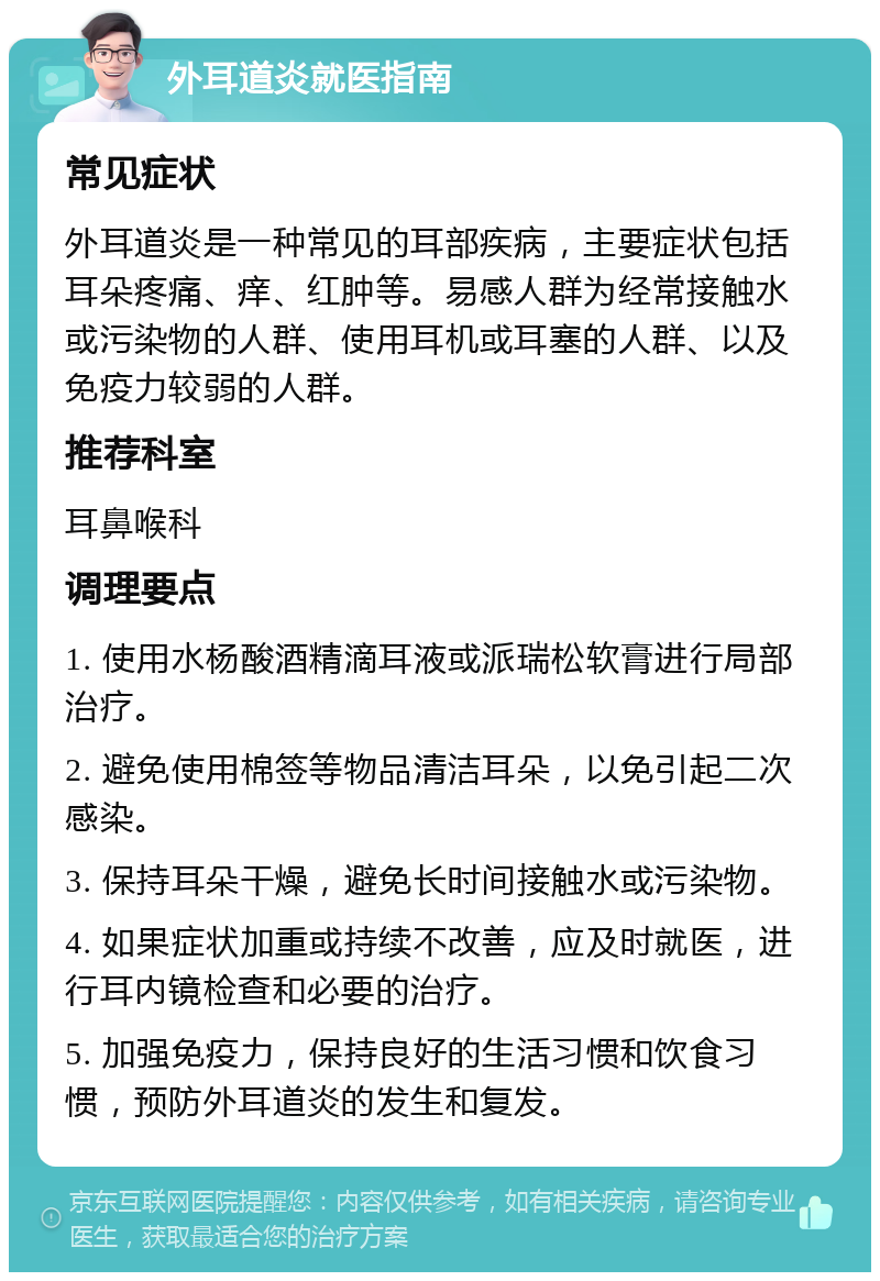 外耳道炎就医指南 常见症状 外耳道炎是一种常见的耳部疾病，主要症状包括耳朵疼痛、痒、红肿等。易感人群为经常接触水或污染物的人群、使用耳机或耳塞的人群、以及免疫力较弱的人群。 推荐科室 耳鼻喉科 调理要点 1. 使用水杨酸酒精滴耳液或派瑞松软膏进行局部治疗。 2. 避免使用棉签等物品清洁耳朵，以免引起二次感染。 3. 保持耳朵干燥，避免长时间接触水或污染物。 4. 如果症状加重或持续不改善，应及时就医，进行耳内镜检查和必要的治疗。 5. 加强免疫力，保持良好的生活习惯和饮食习惯，预防外耳道炎的发生和复发。