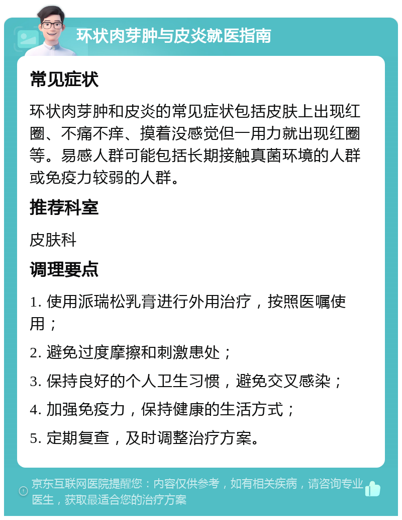 环状肉芽肿与皮炎就医指南 常见症状 环状肉芽肿和皮炎的常见症状包括皮肤上出现红圈、不痛不痒、摸着没感觉但一用力就出现红圈等。易感人群可能包括长期接触真菌环境的人群或免疫力较弱的人群。 推荐科室 皮肤科 调理要点 1. 使用派瑞松乳膏进行外用治疗，按照医嘱使用； 2. 避免过度摩擦和刺激患处； 3. 保持良好的个人卫生习惯，避免交叉感染； 4. 加强免疫力，保持健康的生活方式； 5. 定期复查，及时调整治疗方案。