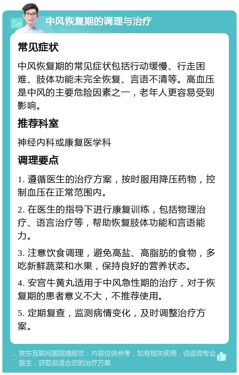 中风恢复期的调理与治疗 常见症状 中风恢复期的常见症状包括行动缓慢、行走困难、肢体功能未完全恢复、言语不清等。高血压是中风的主要危险因素之一，老年人更容易受到影响。 推荐科室 神经内科或康复医学科 调理要点 1. 遵循医生的治疗方案，按时服用降压药物，控制血压在正常范围内。 2. 在医生的指导下进行康复训练，包括物理治疗、语言治疗等，帮助恢复肢体功能和言语能力。 3. 注意饮食调理，避免高盐、高脂肪的食物，多吃新鲜蔬菜和水果，保持良好的营养状态。 4. 安宫牛黄丸适用于中风急性期的治疗，对于恢复期的患者意义不大，不推荐使用。 5. 定期复查，监测病情变化，及时调整治疗方案。