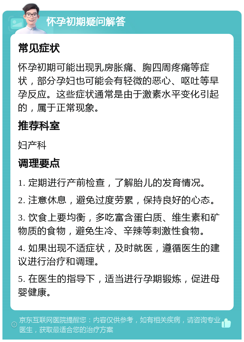 怀孕初期疑问解答 常见症状 怀孕初期可能出现乳房胀痛、胸四周疼痛等症状，部分孕妇也可能会有轻微的恶心、呕吐等早孕反应。这些症状通常是由于激素水平变化引起的，属于正常现象。 推荐科室 妇产科 调理要点 1. 定期进行产前检查，了解胎儿的发育情况。 2. 注意休息，避免过度劳累，保持良好的心态。 3. 饮食上要均衡，多吃富含蛋白质、维生素和矿物质的食物，避免生冷、辛辣等刺激性食物。 4. 如果出现不适症状，及时就医，遵循医生的建议进行治疗和调理。 5. 在医生的指导下，适当进行孕期锻炼，促进母婴健康。