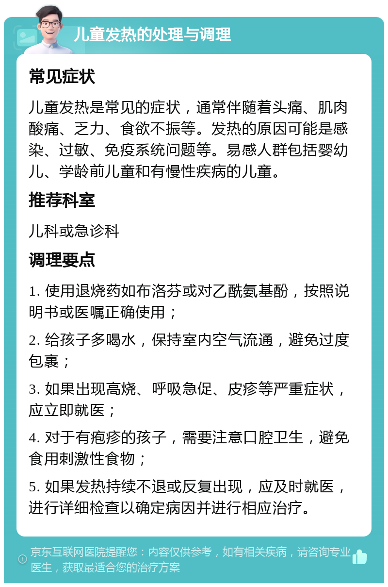 儿童发热的处理与调理 常见症状 儿童发热是常见的症状，通常伴随着头痛、肌肉酸痛、乏力、食欲不振等。发热的原因可能是感染、过敏、免疫系统问题等。易感人群包括婴幼儿、学龄前儿童和有慢性疾病的儿童。 推荐科室 儿科或急诊科 调理要点 1. 使用退烧药如布洛芬或对乙酰氨基酚，按照说明书或医嘱正确使用； 2. 给孩子多喝水，保持室内空气流通，避免过度包裹； 3. 如果出现高烧、呼吸急促、皮疹等严重症状，应立即就医； 4. 对于有疱疹的孩子，需要注意口腔卫生，避免食用刺激性食物； 5. 如果发热持续不退或反复出现，应及时就医，进行详细检查以确定病因并进行相应治疗。