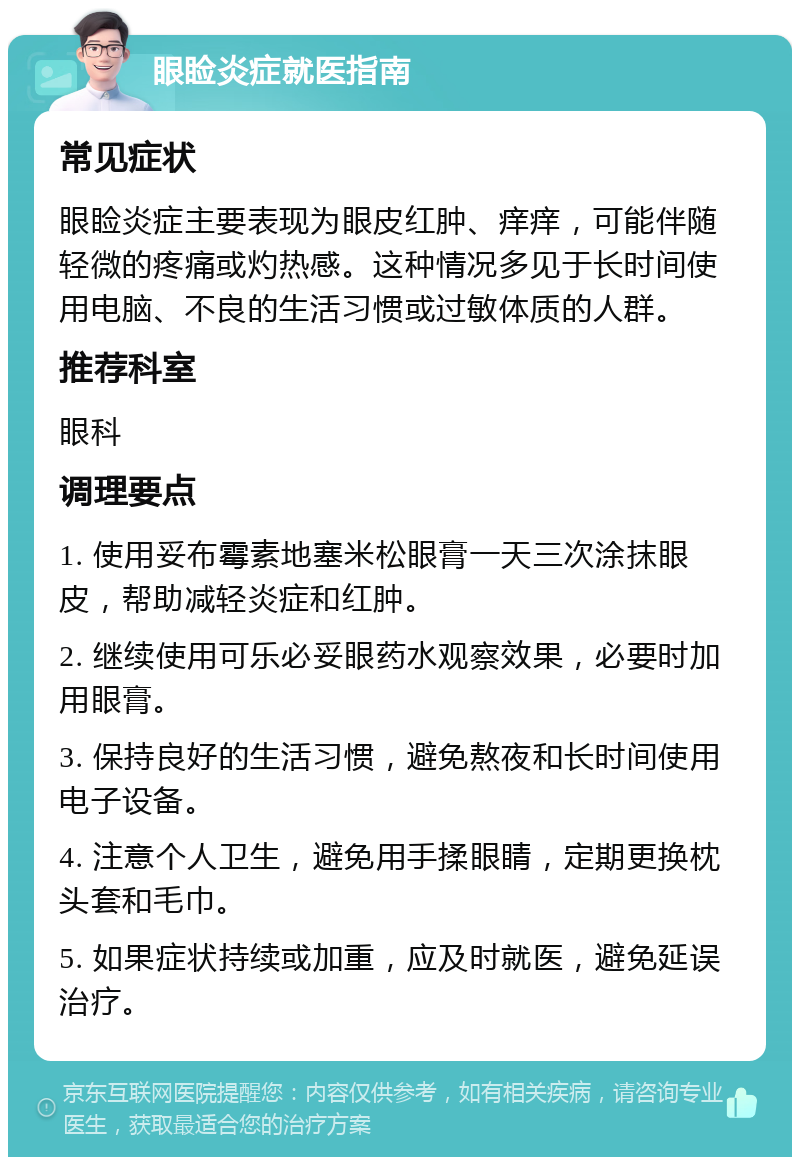 眼睑炎症就医指南 常见症状 眼睑炎症主要表现为眼皮红肿、痒痒，可能伴随轻微的疼痛或灼热感。这种情况多见于长时间使用电脑、不良的生活习惯或过敏体质的人群。 推荐科室 眼科 调理要点 1. 使用妥布霉素地塞米松眼膏一天三次涂抹眼皮，帮助减轻炎症和红肿。 2. 继续使用可乐必妥眼药水观察效果，必要时加用眼膏。 3. 保持良好的生活习惯，避免熬夜和长时间使用电子设备。 4. 注意个人卫生，避免用手揉眼睛，定期更换枕头套和毛巾。 5. 如果症状持续或加重，应及时就医，避免延误治疗。