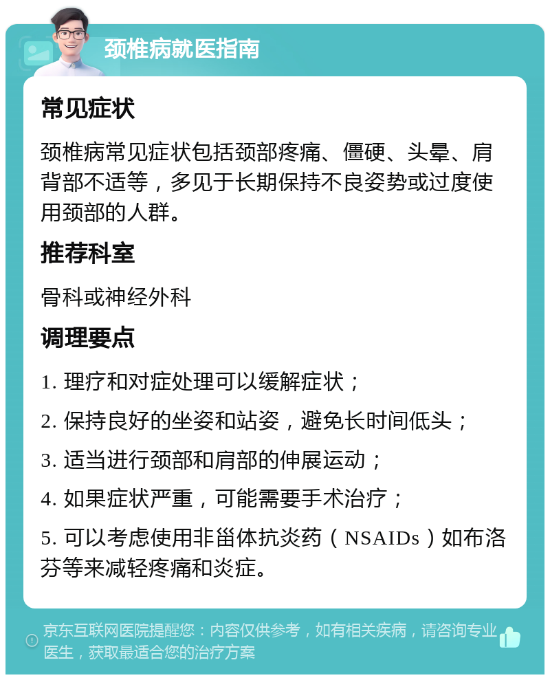 颈椎病就医指南 常见症状 颈椎病常见症状包括颈部疼痛、僵硬、头晕、肩背部不适等，多见于长期保持不良姿势或过度使用颈部的人群。 推荐科室 骨科或神经外科 调理要点 1. 理疗和对症处理可以缓解症状； 2. 保持良好的坐姿和站姿，避免长时间低头； 3. 适当进行颈部和肩部的伸展运动； 4. 如果症状严重，可能需要手术治疗； 5. 可以考虑使用非甾体抗炎药（NSAIDs）如布洛芬等来减轻疼痛和炎症。