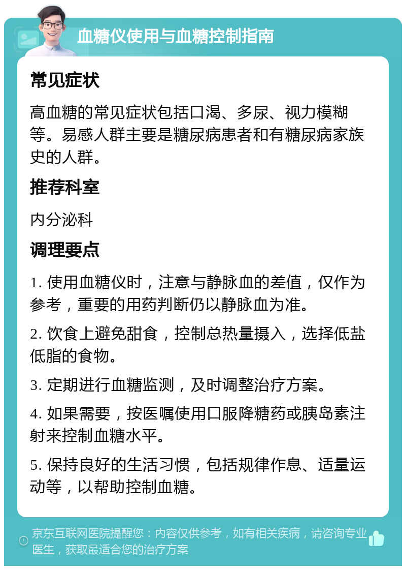 血糖仪使用与血糖控制指南 常见症状 高血糖的常见症状包括口渴、多尿、视力模糊等。易感人群主要是糖尿病患者和有糖尿病家族史的人群。 推荐科室 内分泌科 调理要点 1. 使用血糖仪时，注意与静脉血的差值，仅作为参考，重要的用药判断仍以静脉血为准。 2. 饮食上避免甜食，控制总热量摄入，选择低盐低脂的食物。 3. 定期进行血糖监测，及时调整治疗方案。 4. 如果需要，按医嘱使用口服降糖药或胰岛素注射来控制血糖水平。 5. 保持良好的生活习惯，包括规律作息、适量运动等，以帮助控制血糖。