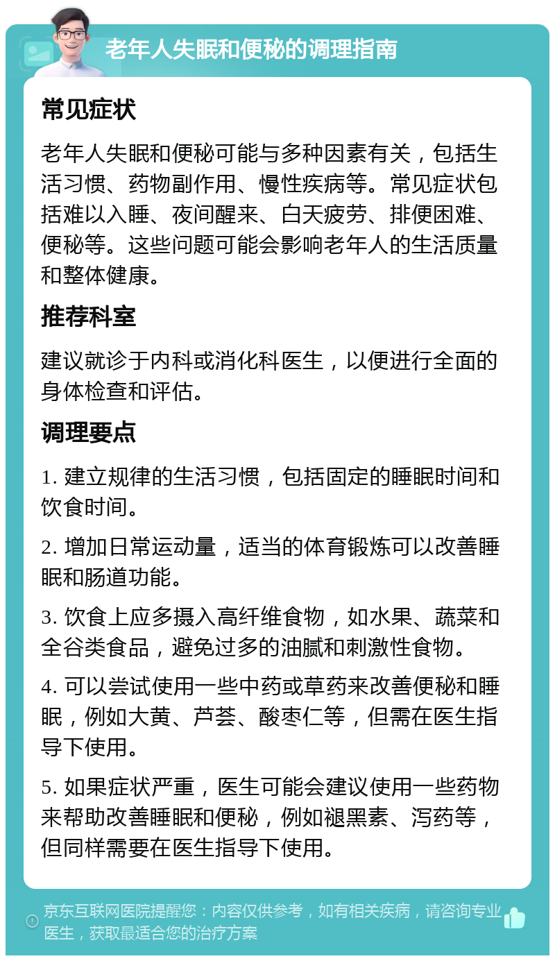 老年人失眠和便秘的调理指南 常见症状 老年人失眠和便秘可能与多种因素有关，包括生活习惯、药物副作用、慢性疾病等。常见症状包括难以入睡、夜间醒来、白天疲劳、排便困难、便秘等。这些问题可能会影响老年人的生活质量和整体健康。 推荐科室 建议就诊于内科或消化科医生，以便进行全面的身体检查和评估。 调理要点 1. 建立规律的生活习惯，包括固定的睡眠时间和饮食时间。 2. 增加日常运动量，适当的体育锻炼可以改善睡眠和肠道功能。 3. 饮食上应多摄入高纤维食物，如水果、蔬菜和全谷类食品，避免过多的油腻和刺激性食物。 4. 可以尝试使用一些中药或草药来改善便秘和睡眠，例如大黄、芦荟、酸枣仁等，但需在医生指导下使用。 5. 如果症状严重，医生可能会建议使用一些药物来帮助改善睡眠和便秘，例如褪黑素、泻药等，但同样需要在医生指导下使用。