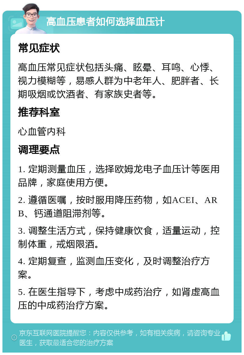 高血压患者如何选择血压计 常见症状 高血压常见症状包括头痛、眩晕、耳鸣、心悸、视力模糊等，易感人群为中老年人、肥胖者、长期吸烟或饮酒者、有家族史者等。 推荐科室 心血管内科 调理要点 1. 定期测量血压，选择欧姆龙电子血压计等医用品牌，家庭使用方便。 2. 遵循医嘱，按时服用降压药物，如ACEI、ARB、钙通道阻滞剂等。 3. 调整生活方式，保持健康饮食，适量运动，控制体重，戒烟限酒。 4. 定期复查，监测血压变化，及时调整治疗方案。 5. 在医生指导下，考虑中成药治疗，如肾虚高血压的中成药治疗方案。