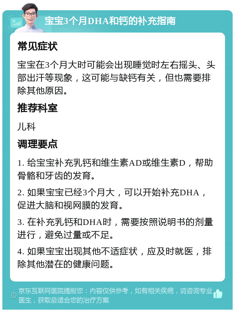 宝宝3个月DHA和钙的补充指南 常见症状 宝宝在3个月大时可能会出现睡觉时左右摇头、头部出汗等现象，这可能与缺钙有关，但也需要排除其他原因。 推荐科室 儿科 调理要点 1. 给宝宝补充乳钙和维生素AD或维生素D，帮助骨骼和牙齿的发育。 2. 如果宝宝已经3个月大，可以开始补充DHA，促进大脑和视网膜的发育。 3. 在补充乳钙和DHA时，需要按照说明书的剂量进行，避免过量或不足。 4. 如果宝宝出现其他不适症状，应及时就医，排除其他潜在的健康问题。