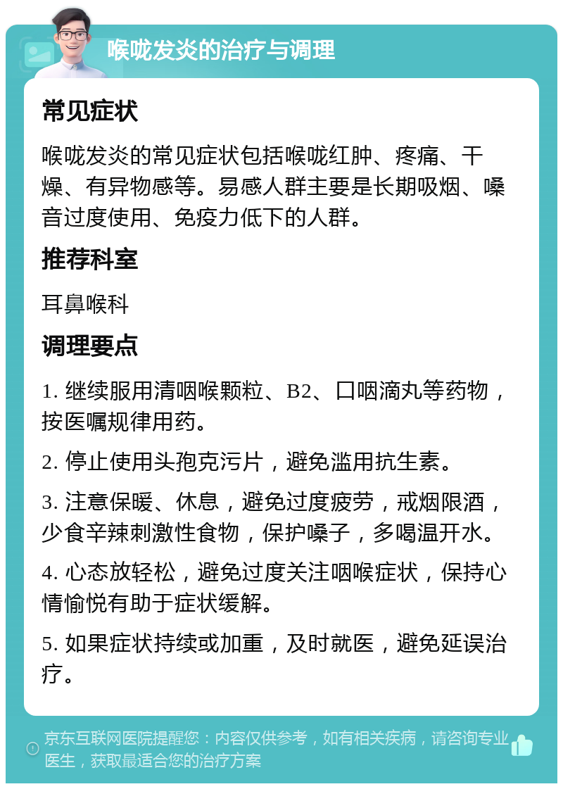 喉咙发炎的治疗与调理 常见症状 喉咙发炎的常见症状包括喉咙红肿、疼痛、干燥、有异物感等。易感人群主要是长期吸烟、嗓音过度使用、免疫力低下的人群。 推荐科室 耳鼻喉科 调理要点 1. 继续服用清咽喉颗粒、B2、口咽滴丸等药物，按医嘱规律用药。 2. 停止使用头孢克污片，避免滥用抗生素。 3. 注意保暖、休息，避免过度疲劳，戒烟限酒，少食辛辣刺激性食物，保护嗓子，多喝温开水。 4. 心态放轻松，避免过度关注咽喉症状，保持心情愉悦有助于症状缓解。 5. 如果症状持续或加重，及时就医，避免延误治疗。