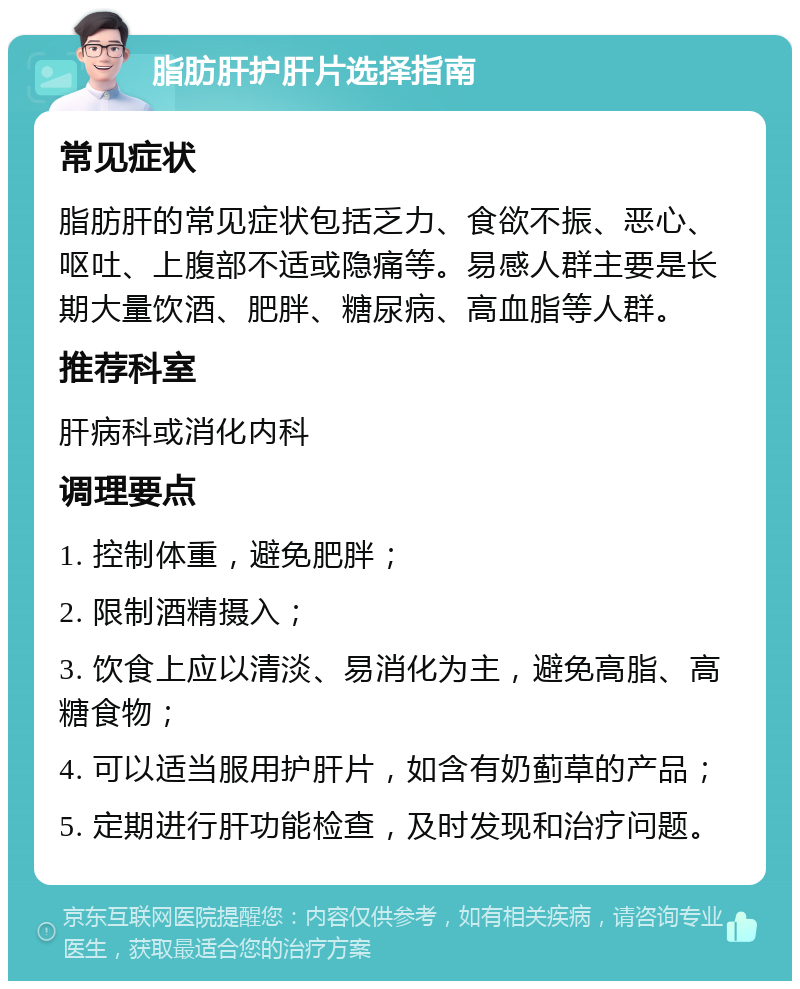 脂肪肝护肝片选择指南 常见症状 脂肪肝的常见症状包括乏力、食欲不振、恶心、呕吐、上腹部不适或隐痛等。易感人群主要是长期大量饮酒、肥胖、糖尿病、高血脂等人群。 推荐科室 肝病科或消化内科 调理要点 1. 控制体重，避免肥胖； 2. 限制酒精摄入； 3. 饮食上应以清淡、易消化为主，避免高脂、高糖食物； 4. 可以适当服用护肝片，如含有奶蓟草的产品； 5. 定期进行肝功能检查，及时发现和治疗问题。