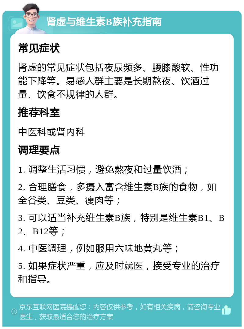 肾虚与维生素B族补充指南 常见症状 肾虚的常见症状包括夜尿频多、腰膝酸软、性功能下降等。易感人群主要是长期熬夜、饮酒过量、饮食不规律的人群。 推荐科室 中医科或肾内科 调理要点 1. 调整生活习惯，避免熬夜和过量饮酒； 2. 合理膳食，多摄入富含维生素B族的食物，如全谷类、豆类、瘦肉等； 3. 可以适当补充维生素B族，特别是维生素B1、B2、B12等； 4. 中医调理，例如服用六味地黄丸等； 5. 如果症状严重，应及时就医，接受专业的治疗和指导。